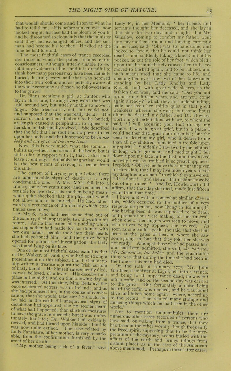 that would, should come and listen to what he had to tell them. His before sunken eyes now looked bright, his face had the bloom of youth, and he discoursed soeloquently that the minister said they had exchanged offices, and the sick man had become his teacher. He died at the time he had foretold. The most frightful cases of trance recorded are those in which the patient retains entire consciousness, although utterly unable to ex- hibit any evidence of life ; and it is dreadful to think how many persons may have been actually buried, hearing every nail that was screwed into their own coffin, and as perfectly aware of the whole ceremony as those who followed them to the grave. Dr. Binns mentions a girl, at Canton, who lay in this state, hearing every word that was said around her, but utterly unable to move a finger. She tried to cry out, but could not, and supposed that she was really dead. The horror of finding herself about to be buried, at length caused a perspiration to appear on her skin, and she finally revived. She described that she felt that her soul had no power to act upon her body, and that it seemed to be in her body and out of it, at the same time. Now, this is very much what the somnam- bulists say—their soul is out of the body, but is still so far in rapport with it, that it does not leave it entirely. Probably magnetism would be the best means of reviving a person from this state. The custom of burying people before there are unmistakable signs of death, is a very condemnable one. A Mr. M'G. fell into a trance, some few years since, and remained in- sensible for five days, his mother being mean- while quite shocked that the physician would not allow him to be buried. He had, after- wards, a recurrence of the malady which con- tinued seven days. A Mr. S., who had been some time out of the country, died, apparently, two days after his return. As he had eaten of a pudding which his stepmother had made for his dinner, with her own hands, people took into their heads she had poisoned him ; and the grave being opened for purposes of investigation, the bodv was found lying on its face. One of the most frightful cases extant is that of Dr. Walker, of Dublin, who had so strong a presentiment on this subject, that he had actu- ally written a treatise against the Irish custom of hasty burial. He himself subsequently died, as was believed, of a fever. His decease took place in the night, and on the following day he was interred. At this time, Mrs. Bellamy, the once celebrated actress, was in Ireland ; and as she had promised him, in the course of conver- sation, that she would take care he should not be laid in the earth till unequivocal si°ns of dissolution had appeared, she no sooner heard of what had happened, than she took measures to have the grave re-opened ; but it was unfor- tunately too late ; Dr. Walker had evidently revived, and had turned upon his side ; but life was now quite extinct. The case related by ki J'ans^awe> of her mother, is very remark- able, from the confirmation furnished by the event of her death. y “My mother being sick of a fever, says Lady F., in her Memoirs, “her friends and servants thought her deceased, and she lay in that state for two days and a night; but Mr. Winslow, coming to comfort my father, went into my mother's room, and looking earnestly in her face, said, 1 She was so handsome, and looked so lovely, that lie could not think her dead ;' and suddenly taking a lancet out of his pocket, he cut the sole of her foot, which bled ; upon tliis he immediately caused her to be re- moved to the bed again, and to be rubbed, and such means used that she came to life, and opening her eyes, saw two of her kinswomen standing by her, Lady Knollys and Lady Russell, both with great wide sleeves, as the fashion then was ; and she said, 1 Did you not promise me fifteen years, and are -you come, again already? ’ which they not understanding, bade her keep her spirits quiet in that great weakness wherein she was ; but some hours after, she desired my father and Dr. Howles- worth might be left alone with her, to whom she said, ' I will acquaint you, that during my trance, I was in great grief, but in a place I could neither distinguish nor describe ; but the sense of leaving my girl, who is dearer to me than all my children, remained a trouble upon my spirits. Suddenly I saw two by me, clothed in long white garments, and methought I fell down upon my face in the dust, and they asked me why I was so troubled in so great happiness. I replied, “Oh, let me have the same grant given to Hezelciah, that I may live fifteen years to see my daughter a woman, to which thevanswered, “ It is done !  and then at that instant I awoke out of my trance ! ’ And Dr. Howlesworth did affirm, that that day she died, made just fifteen years from that time.” I have met with a somewhat similar citse to this, which occurred to the mother of a very respectable person, now living in Edinburgh. She having been ill, was supposed to be dead, and preparations were making for her funeral, when one of her fingers was seen to move, and restoratives being applied, she revived. As soon as she could speak, she said that she had been at the gates of heaven, where she saw some going in, but that they told her she was not ready. Amongst those who had passed her, and had been admitted, she said, she had seen Mr. So-and-so, the baker, and the remarkable thing was, that during the time she had been in the trance, this man had died. On the roth of January 1717, Mr. John Gardner, a minister at Elgin, fell into a trance, and being to all appearance dead, he was put into a coffin, and on the second day was carried to the grave. But fortunately a nofse being heard the coffin was opened, and he was found alive and taken home again ; where, according to the record, “ he related many strange and amazing things which he had seen in the other world. Not to mention somnambules, there are numerous other cases recorded of persons who have said, on waking from a trance, that they hnd-been in the other world ; though frequently the freed spirit, supposing that to be the inter- PJ^fatl0n,.0, le mystery, seems busied with the affairs of the earth and brings tidings from distant places, as in the case of the American above mentioned. Perhaps in these latter cases,