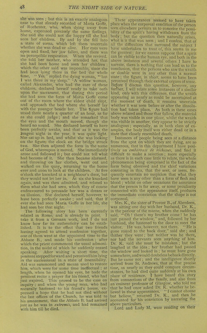 she was seen ; but this is an exactly analogous case to that already recorded of Maria Goffe, of Rochester, who, when dying awav from home, expressed precisely the same feelings. She said she could not die happy till she had seen her children. By and by she fell into a state of coma, which left them uncertain whether she was dead or alive. Her eyes were open and fixed, her jaw fallen, and there was no perceptible respiration. When she revived, she told her mother, who attended her, that she had been home and seen her children ; which the other said was impossible, since she had been lying there in the bed the whole time. “ Yes, replied the dying woman, “but I was there in my sleep. 'A widow woman, called Alexander, who had the care of these children, declared herself ready to take oath upon the sacrament, that during this period she had seen the form of Maria Goffe come out of the room where the eldest child slept, and approach the bed where she herself lay with the younger beside her. The figure had stood there nearly a quarter of an hour, as far as she could judge ; and she remarked that the eyes and the mouth moved, though she heard no sound. She declared herself to have been perfectly awake, and that as it was the ibngest night in the year, it was quite light. She sat up in bed, and whilst she was looking on the figure; the clock on the bridge struck two. She then adjured the form in the name of God, whereupon it moved. She immediately arose and followed it ; but could not tell what had become of it. She then became alarmed, and throwing on her clothes, went out and walked on the quay, returning to the house ever and anon to look at the children. At five o'clock she knocked at a neighbour's door, but they would not let her in. At six she knocked again, and was then admitted, and related to them what she had seen, which they of course endeavoured to persuade her was a dream or an illusion. She declared herself, how'ever, to have been perfectly awake ; and said, that if ever she had seen Maria Goffe in her life, she had seen her that night. The following story has been currently related in Rome, and is already in print. I take it from a German work, and I do not know how far its authenticity can be estab- lished. It is to the effect that two friends having agreed to attend confession together, one of them went at the appointed time to the Abbate B., and made his confession ; after which the priest commenced the usual admoni- tion, in the midst of which he suddenly ceased speaking. After waiting a short time, the penitent stepped forward and perceived him lying in the confessional in a state of insensibility. Aid was summoned and means used to restore him, which were for some time ineffectual ; at length, when he opened his eyes, he bade the penitent recite a prayer for his friend, who had just expired. This proved to be the case on inquiry ; and when the young man, who had naturally hastened to his friend’s house, ex- pressed a hope that he had not died without the last offices of the Church, he was told to his amazement, that the Abbate B. had arrived just as he was in extremis, and had remained with him till he died. These appearances seemed to have taken place when the corporeal condition of the person seen elsewhere permits us to conceive the possi- bility of the spirit’s having withdrawn from the body; but the question then naturally arises, what is it that was seen ; and I confess, that of all the difficulties that surround the subject I have undertaken to treat of, this seems to me the greatest; for we cannot suppose that a spirit can be visible to the human eye, and both in the above instances and several others I have to narrate, there is nothing that can lead us to the conclusion, that the persons who saw the wraith or double were in any other than a normal state ; the figure, in short, seems to have been perceived through their external organs of sense. Before I discuss this question, however, any further, I will relate some instances of a similar kind, only with this difference, that the wraith appearing as nearly as could be ascertained at the moment of death, it remains uncertain whether it was seen before or after the dissolu- tion had taken place. As both in these cases above related and those that follow, the material body was visible in one place, whilst the wraith was visible in another, they appear to be strictly analogous ; especially, as in both class of ex- amples, the body itself was either dead or in a state that closely resembled death. Instances of people being seen at a distance from the spot on which they are dying, are so numerous, that in this department I have posi- tively an embarrass de richcsses, and find it difficult to make a selection ; more especially as there is in each case little to relate, the whole phenomenon being comprised in the fact of the form being observed and the chief variations consisting in this, that the seer, or seers, fre- quently entertain no suspicion that what they have seen is any other than a form of flesh and blood ; whilst on other occasions the assurance that the person is far away, or some peculiarity connected with the appearance itself, produces the immediate conviction that the shape is not corporeal. Mrs. K., the sister of Provost B., of Aberdeen, was sitting one day with her husband, Dr. K., in the parlour of the manse, when she suddenly said, “Oh! there’s my brother come! he has just passed the window, and, followed by her husband, she hastened to the door to meet the visitor. He was, however, not there. “ He is gone round to the back door,” said she; and thither they went; but neither was he there, nor had the servants seen anything of him. Dr. K. said she must be mistaken ; but she laughed at the idea ; her brother had passed the window and looked in ; he must have gone somewhere, and would doubtless be back directly. But he came not ; and the intelligence shortly arrived from St. Andrews, that at that precise time, as nearly as they could compare circum- stances, he had died quite suddenly at his own place of residence. I have heard this story from connections of the family, and also from an eminent professor of Glasgow, who told me that he had once asked Dr. K. whether he be- lieved in these appearances. “ I cannot choose but believe,” returned Dr. K., and then he accounted for his conviction by narrating the above particulars.