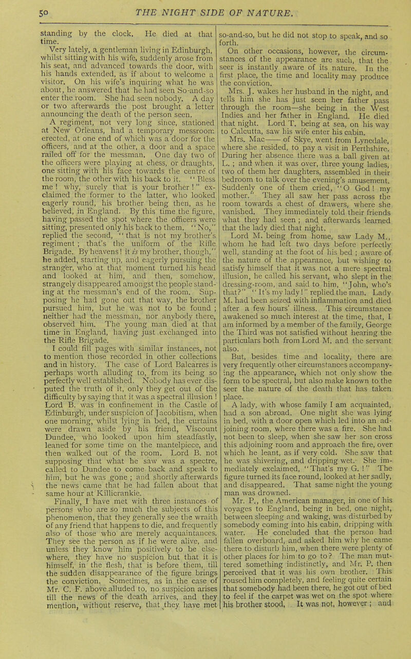 standing by the clock. He died at that time. Very lately, a gentleman living in Edinburgh, whilst sitting with his wife, suddenly arose from his seat, and advanced towards the door, with his hands extended, as if about to welcome a visitor. On his wife’s inquiring what he was about, he answered that he had seen So-and-so enter the room. She had seen nobody. A day or two afterwards the post brought a letter announcing the death of the person seen. A regiment, not very long since, stationed at New Orleans, had a temporary messroorr. erected, at one end of which was a door for the officers, and at the other, a door and a space railed off for the messman. One day two of the officers were playing at chess, or draughts, one sitting with his face towards the centre of the room, the other with his back to it. “ Bless me ! why, surely that is your brother ! ” ex- claimed the former to the latter, who looked eagerly round, his brother being then, as he believed, in England. By this time the figure, having passed the spot where the officers were sitting, presented only his back to them. “No,” replied the second, “that is not my brother's regiment ; that’s the uniform of the Rifle Brigade. By heavens! it is my brother, though,” he added, starting up, and eagerly pursuing the stranger, who at that moment turned his head and looked at him, and then, somehow, strangely disappeared amongst the people stand- ing at the messman’s end of the room. Sup- posing he had gone out that way, the brother pursued him, but he was not to be found ; neither had the messman, nor anybody there, observed him. The young man died at that time in England, having just exchanged into the Rifle Brigade. I could fill pages with similar instances, not to mention those recorded in other collections and in history. The case of Lord Balcarres is perhaps worth alluding to, from its being so perfectly well established. Nobody has ever dis- puted the truth of it, only they get out of the difficulty by saying that it was a spectral illusion ! Lord B. was in confinement in the Castle of Edinburgh, under suspicion of Jacobitism, when one morning, whilst lying in bed, the curtains were drawn aside by his friend, Viscount Dundee, who looked upon him steadfastly, leaned for some time on the mantelpiece, and then walked out of the room. Lord B. not supposing that what he saw was a spectre, called to Dundee to come back and speak to him, but he was gone ; and shortly afterwards the news came that he had fallen about that same hour at Killicrankie. Finally, I have met with three instances of persons who are so much the subjects of this phenomenon, that they generally see the wraith of any friend that happens to die, and frequently also of those who are merely acquaintances. They see the person as if he were alive, and unless they know him positively to be else- where, they have no suspicion but that it is himself, in the flesh, that is before them, till the sudden disappearance of the figure brings the conviction. Sometimes, as in the case of Mr. C. F. above alluded to, no suspicion arises till the news of the death arrives, and they mention, without reserve, thatjhey have met so-and-so, but he did not stop to speak, and so forth. On other occasions, however, the circum- stances of the appearance are such, that the seer is instantly aware of its nature. In the first place, the time and locality may produce the conviction. Mrs. J. wakes her husband in the night, and tells him she has just seen her father pass through the room—she being in the West Indies and her father in England. He died that night. Lord T. being at sea, on his way to Calcutta, saw his wife enter his cabin. Mrs. Mac of Skye, went from Lynedale, where she resided, to pay a visit in Perthshire. During her absence there was a ball given at L. ; and when it was over, three young ladies, two of them her daughters, assembled in their bedroom to talk over the evening’s amusement. Suddenly one of them cried, “O God! my mother. They all saw her pass across the room towards a chest of drawers, where she vanished. They immediately told their friends what they had seen ; and afterwards learned that the lady died that night. Lord M. being from home, saw Lady M., whom he had left two days before perfectly well, standing at the foot of his bed ; aware of the nature of the appearance, but wishing to satisfy himself that it was not a mere spectral illusion, he called his servant, who slept in the dressing-room, and said to him, “John, who’s that?” “ It's my lady!  replied the man. Lady M. had been seized with inflammation and died after a few hours' illness. This circumstance awakened so much interest at the time, that, I am informed by a member of the family, George the Third was not satisfied without hearing the particulars both from Lord M. and the servant also. But, besides time and locality, there are very frequently other circumstances accompany- ing the appearance, which not only show the form to be spectral, but also make known to the seer the nature of the death that has taken place. A lady, with whose family I am acquainted, had a son abroad. One night she was lying in bed, with a door open which led into an ad- joining room, where there was a fire. She had not been to sleep, when she saw her son cross this adjoining room and approach the fire, over which he leant, as if very cold. She saw that he was shivering, and dripping wet. She im- mediately exclaimed, “That’s my G. ! The figure turned its face round, looked at her sadly, and disappeared. That same night the young man was drowned. Mr. P., the American manager, in one of his voyages to England, being in bed, one night, between sleeping and waking, was disturbed by somebody coming into his cabin, dripping with water. He concluded that the person had fallen overboard, and asked him why he came there to disturb him, when there were plenty of other places for him to go to? The man mut- tered something indistinctly, and Mr. P. then perceived that it was his own brother. This roused him completely, and feeling quite certain that somebody had been there, he got out of bed to feel if the carpet was wet on the spot where his brother stood, It was not, however ; and