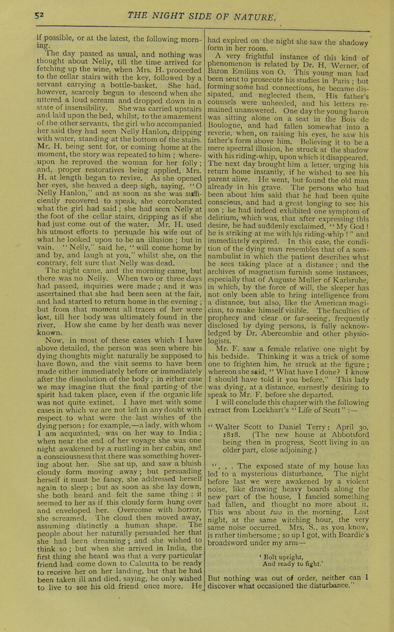 if possible, or at the latest, the following morn- ing. The day passed as usual, and nothing was thought about Nelly, till the time arrived for fetching up the wine, when Mrs. H. proceeded to the cellar stairs with the key, followed by a servant carrying a bottle-basket. She had, however, scarcely begun to descend when she uttered a loud scream and dropped down in a state of insensibility. She was carried upstairs and laid upon the bed, whilst, to the amazement of the other servants, the girl who accompanied her said they had seen Nelly Hanlon, dripping with water, standing at the bottom of the stairs. Mr. H. being sent for, or coming home at the moment, the story was repeated to him ; where- upon he reproved the woman for her folly ; and, proper restoratives being applied, Mrs. H. at length began to revive. As she opened her eyes, she heaved a deep sigh, saying, 11 O Nelly Hanlon,” and as soon as she was suffi- ciently recovered to speak, she corroborated what the girl had said ; she had seen Nelly at the foot of the cellar stairs, dripping as if she had just come out of the water. Mr. H. used his utmost efforts to persuade his wife out of what he looked upon to be an illusion ; but in vain. “Nelly,” said lie, “will come home by and by, and laugh at you,” whilst she, on the contrary, felt sure that Nelly was dead. The night came, and the morning came, but there was no Nelly. When two or three days had passed, inquiries were made ; and it was ascertained that she had been seen at the fair, and had started to return home in the evening ; but from that moment all traces of her were lost, till her body was ultimately found in the river. How she came by her death was never known. Now, in most of these cases which I have above detailed, the person was seen where his dying thoughts might naturally be supposed to have flown, and the visit seems to have been made either immediately before or immediately after the dissolution of the body ; in either case we may imagine that the final parting of the spirit had taken place, even if the organic life was not quite extinct. I have met with some cases in which we are not left in any doubt with respect to what were the last wishes of the dying person : for example,—a lady, with whom I am acquainted, was on her way to India ; when near the end of her voyage she was one night awakened by a rustling in her cabin, and a consciousness that there was something hover- ing about her. She sat up, and saw a bluish cloudy form moving away; but persuading herself it must be fancy, she addressed herself again to sleep ; but as soon as she lay down, she both heard and felt the same thing : it seemed to her as if this cloudy form hung over and enveloped her. Overcome with horror, she screamed. The cloud then moved away, assuming distinctly a human shape. The people about her naturally persuaded her that she had been dreaming; and she wished to think so ; but when she arrived in India, the first thing she heard was that a very particular friend had come down to Calcutta to be ready to receive her on her landing, but that he had been taken ill and died, saying, he only wished to live to see his old friend once more. He had expired on the night she saw the shadowy form in her room. A very frightful instance of this kind of phenomenon is related by Dr. H. Werner, of Baron Emilius von O. This young man had been sent to prosecute his studies in' Paris ; but forming some bad connections, he became dis- sipated, and neglected them. His father's counsels were unheeded, and his letters re- mained unanswered. One day the young baron was sitting alone on a seat in the Bois de Boulogne, and had fallen somewhat into a reverie, when, on raising his eyes, he saw his father s form above him. Believing it to be a mere spectral illusion, he struck at the shadow with his riding-whip, upon which it disappeared. The next day brought him a letter, urging bis return home instantly, if he wished to see his parent alive. He went, but found the old man already in his grave. The persons who had been about him said that he had been quite conscious, and had a great longing to see his son ; he had indeed exhibited one symptom of delirium, which was, that after expressing this desire, he had suddenly exclaimed, “ My God 1 he is striking at me with his riding-whip ! ” and immediately expired. In this case, the condi- tion of the dying man resembles that of a som- nambulist in which the patient describes what he sees taking place at a distance ; and the archives of magnetism furnish some instances, especially that of Auguste Muller of Karlsruhe, in which, by the force of will, the sleeper has not only been able to bring intelligence from a distance, but also, like the American magi- cian, to make himself visible. The faculties of prophecy and clear or far-seeing, frequently disclosed by dying persons, is fully acknow- ledged by Dr. Abercombie and other physio- logists. Mr. F. saw a female relative one night by his bedside. Thinking it was a trick of some one to frighten him, he struck at the figure ; whereon she said, “ What have I done? I know I should have told it you before. This lady was dying, at a distance, earnestly desiring, to speak to Mr. F. before she departed. I will conclude this chapter with the following extract from Lockhart’s “ Life of Scott ” :— “Walter Scott to Daniel Terry: April 30, 1818. (The new house at Abbotsford being then in progress, Scott living in an older part, close adjoining.) “. . . The exposed state of my house has led to a mysterious disturbance. The night before last we were awakened by a violent noise, like drawing heavy boards along the new part of the house. I fancied something had fallen, and thought no more about it. This was about two in the morning. Last night, at the same witching hour, the very same noise occurred. Mrs. S., as you know, is rather timbersome ; so up I got, with Beardie's broadsword under my arm— ‘ Bolt upright, And ready to fight.' But nothing was out of order, neither can I discover what occasioned the disturbance.”