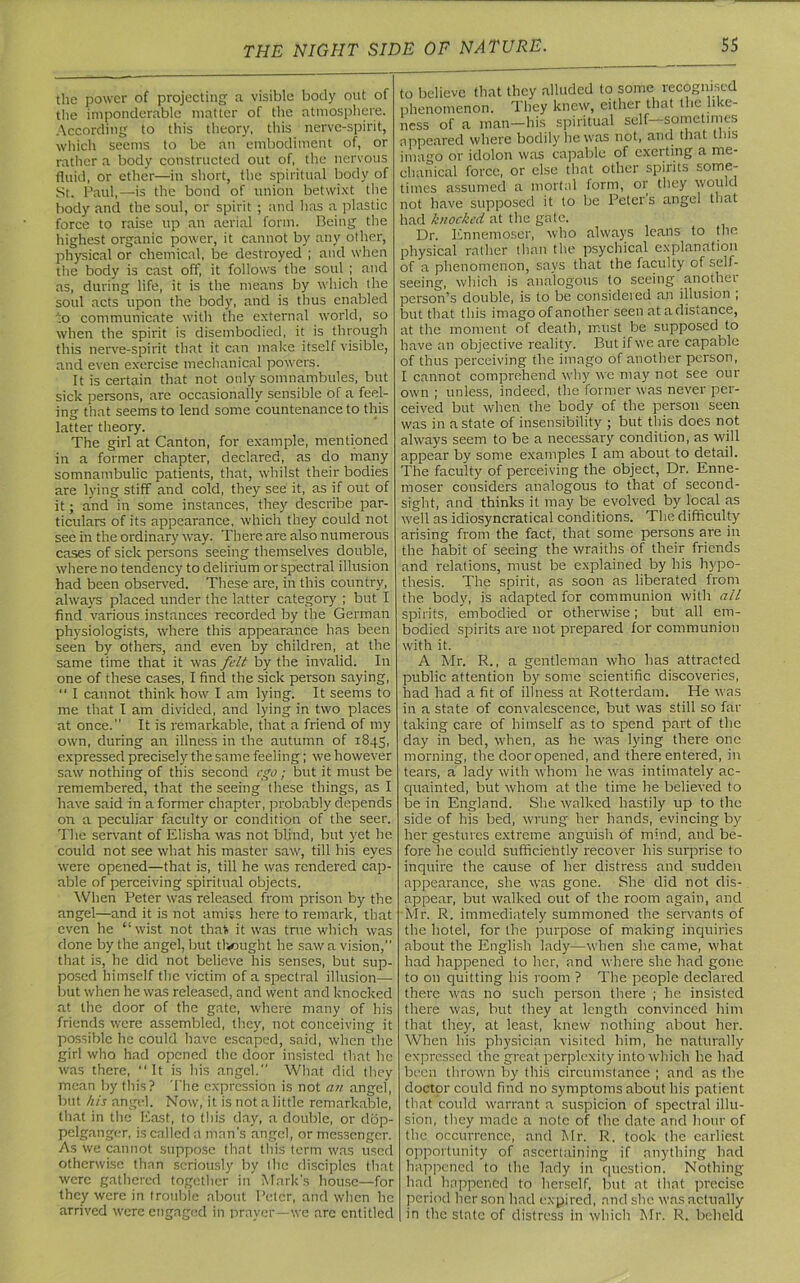 the power of projecting a visible body out of the imponderable matter of the atmosphere. According to this theory, this nerve-spirit, which seems to be an embodiment of, or rather a body constructed out of, the nervous fluid, or ether—in short, the spiritual body of St. Paul,—is the bond of union betwixt the body and the soul, or spirit ; and has a plastic force to raise up an aerial form. Being the highest organic power, it cannot by any other, physical or chemical, be destroyed ; and when the body is cast off, it follows the soul ; and as, during life, it is the means by which the soul acts upon the body, and is thus enabled io communicate with the external world, so when the spirit is disembodied, it is through this nerve-spirit that it can make itself visible, and even exercise mechanical powers. It is certain that not only somnambules, but sick persons, are occasionally sensible of a feel- ing that seems to lend some countenance to this latter theory. The girl at Canton, for example, mentioned in a former chapter, declared, as do many somnambulic patients, that, whilst their bodies are lying stiff and cold, they see it, as if out of it; and in some instances, they describe par- ticulars of its appearance, which they could not see in the ordinary way. There are also numerous cases of sick persons seeing themselves double, where no tendency to delirium or spectral illusion had been observed. These are, in this country, always placed under the latter category ; but I find various instances recorded by the German physiologists, where this appearance has been seen by others, and even by children, at the same time that it was felt by the invalid. In one of these cases, I find the sick person saying, “ I cannot think how I am lying. It seems to me that I am divided, and lying in two places at once. It is remarkable, that a friend of my own, during an illness in the autumn of 1845, expressed precisely the same feeling; we however saw nothing of this second ego ; but it must be remembered, that the seeing these things, as I have said in a former chapter, probably depends on a peculiar faculty or condition of the seer. The servant of Elisha was not blind, but yet he could not see what his master saw, till his eyes were opened—that is, till he was rendered cap- able of perceiving spiritual objects. When Peter was released from prison by the angel—and it is not amiss here to remark, that even he “wist not thafc it was true which was done by the angel, but thought he saw a vision, that is, he did not believe his senses, but sup- posed himself the victim of a spectral illusion— but when he was released, and went and knocked at the door of the gate, where many of his friends were assembled, they, not conceiving it possible he could have escaped, said, when the girl who had opened the door insisted that he was there, “ It is his angel. What did they mean by this? The expression is not an angel, but his angel. Now, it is not a little remarkable, that in the East, to this day, a double, or dop- pelganger, is called a man's angel, or messenger. As we cannot suppose that this term was used otherwise than seriously by the disciples that were gathered together in Mark's house—for they were in trouble about Peter, and when he arrived were engaged in prayer—we arc entitled to believe that they alluded to some recognised phenomenon. They knew, either that the like- ness of a man—his spiritual self—sometimes appeared where bodily he was not, and that this imago or idolon was capable of exerting a me- chanical force, or else that other spirits some- times assumed a mortal form, or they would not have supposed it to be Peter's angel that had knocked at the gate. Dr. Ennemoser, who always leans to the physical rather than the psychical explanation of a phenomenon, says that the faculty of self- seeing, which is analogous to seeing anothei person’s double, is to be considered an illusion ; but that this imago of another seen at a distance, at the moment of death, must be supposed to have an objective reality. But if we are capable of thus perceiving the imago of another person, I cannot comprehend why wc may not see our own ; unless, indeed, the former was never per- ceived but when the body of the person seen was in a state of insensibility ; but this does not always seem to be a necessary condition, as will appear by some examples I am about to detail. The faculty of perceiving the object, Dr. Enne- moser considers analogous to that of second- sight, and thinks it may be evolved by local as well as idiosyncratical conditions. The difficulty arising from the fact, that some persons are in the habit of seeing the wraiths of their friends and relations, must be explained by his hypo- thesis. The spirit, as soon as liberated from the body, is adapted for communion with all spirits, embodied or otherwise; but all em- bodied spirits are not prepared for communion with it. A Mr. R., a gentleman who has attracted public attention by some scientific discoveries, had had a fit of illness at Rotterdam. He was in a state of convalescence, but was still so far- taking care of himself as to spend part of the day in bed, when, as he was lying there 011c morning, the door opened, and there entered, in tears, a lady with whom he was intimately ac- quainted, but whom at the time he believed to be in England. She walked hastily up to the side of his bed, wrung her hands, evincing by her gestures extreme anguish of mind, and be- fore he could sufficiently recover his surprise to inquire the cause of her distress and sudden appearance, she was gone. She did not dis- appear, but walked out of the room again, and Mr. R. immediately summoned the servants of the hotel, for the purpose of making inquiries about the English lady—when she came, what had happened to her, and where she had gone to on quitting his room ? The people declared there was no such person there ; he insisted there was, but they at length convinced him that they, at least, knew nothing about her. When his physician visited him, lie naturally expressed the great perplexity into which he had been thrown by this circumstance ; and as the doctor could find no symptoms about his patient that could warrant a suspicion of spectral illu- sion, they made a note of the date and hour of the occurrence, and Mr. R. took the earliest opportunity of ascertaining if anything had happened to the lady in question. Nothing had happened to herself, but at that precise period her son had expired, and she was actually in the state of distress in which Mr. R. beheld