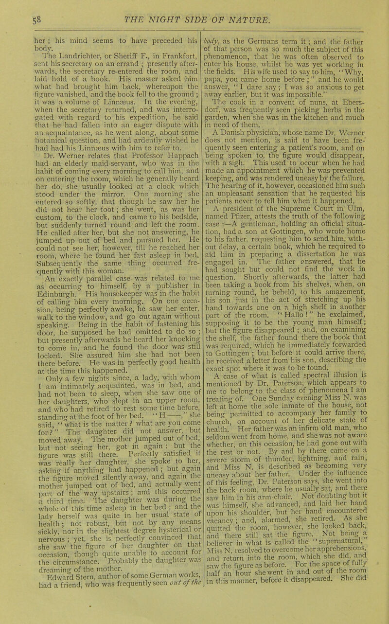 her ; his mind seems to have preceded his body. The Landrichter, or Sheriff F., in Frankfort, sent his secretary on an errand ; presently after- wards, the secretary re-entered the room, and laid hold of a book. His master asked him what had brought him back, whereupon the figure vanished, and the book fell to the ground ; it was a volume of Linnaeus. In the evening, when the secretary returned, and was interro- gated with regard to his expedition, he said that he had fallen into an eager dispute with an acquaintance, as he went along, about some botanical question, and had ardently wished he had had his Linnaeus with him to refer to. Dr. Werner relates that Professor Happach had an elderly maid-servant, who was in the habit of coming every morning to call him, and on entering the room, which he generally heard her do, she usually looked at a clock which stood under the mirror. One morning she entered so softly, that though he saw her he did not hear her foot ; she went, as was her custom, to the clock, and came to his bedside, but suddenly turned round and left the room. He called after her, but she not answering, he jumped up out of bed and pursued her. He could not see her, however, till he reached her room, where he found her fast asleep in bed. Subsequently the same thing occurred fre- quently with this woman. An exactly parallel case was related to me as occurring to himself, by a publisher in Edinburgh. His housekeeper was in the habit of calling him every morning. On one occa- sion, being perfectly awake, he saw her enter, walk to the window, and go out again without speaking. Being in the habit of fastening his door, he supposed he had omitted to do so ; but presently afterwards he heard her knocking to come in, and he found the door was still locked. She assured him she had not been there before. He was in perfectly good health at the time this happened. Only a few nights since, a lady, with whom l am intimately acquainted, was in bed, and had not been to sleep, when she saw one of her daughters, who slept in an upper room, and who had retired to rest some time before, standing at the foot of her bed. “ H ,” she said, ‘ ‘ what is the matter ? what are you come for? The daughter did not answer, but moved away. The mother jumped out of bed, but not seeing her, got in again : but the figure was still there. Perfectly satisfied it was really her daughter, she spoke to her, asking if anything had happened ; but again the figure moved silently away, and again the mother jumped out of bed, and actually went part of the way upstairs ; and this occurred a third time. 1'he daughter was during the whole of this time asleep in her bed ; and the lady herself was quite in her usual state of health; not robust, but not by any means sickly, nor in the slightest degree hysterical or nervous ; yet, she is perfectly convinced that she saw the figure of her daughter on that occasion, though quite unable to account for the circumstance. Probably the daughter was dreaming of the mother. Edward Stern, author of some German works, had a friend, who was frequently seen out of the body, as the Germans term it; and the father of that person was so much the subject of this phenomenon, that lie was often observed to enter his house, whilst lie was yet working in the fields. His wife used to say to him, 1' Why, papa, you came home before ; ” and he would answer, “ I dare say ; I was so anxious to get away earlier, but it was impossible. The cook in a convent of nuns, at Ebers- dorf, was frequently seen picking herbs in the garden, when she was in the kitchen and much in need of them. A Danish physician, whose name Dr. Werner does not mention, is said to have been fre- quently seen entering a patient's room, and on being spoken to, the figure would disappear, with a sigh. This used to occur when he had made an appointment which he was prevented keeping, and was rendered uneasy by the failure. The hearing of it, however, occasioned him such an unpleasant sensation that he requested his patients never to tell him when it happened. A president of the Supreme Court in Him, named Pfizer, attests the truth of the following case :—A gentleman, holding an official situa- tion, had a son at Gottingen, who wrote home to his father, requesting him to send him, with- out delay, a certain book, which he required to aid him in preparing a dissertation he was engaged in. The father answered, that he had sought but could not find the work in question. Shortly afterwards, the latter had been taking a book from his shelves, when, on turning round, he beheld, to his amazement, his son just in the act of stretching up his hand towards one on a high shelf in another part of the room. “Hallo! he exclaimed, supposing it to be the young man himself; but the figure disappeared ; and, on examining the shelf, the father found there the book that was required, which he immediately forwarded to Gottingen ; but before it could arrive there, he received a letter from his son, describing the exact spot where it was to be found. A case of what is called spectral illusion is mentioned by Dr. Paterson, which appears to me to belong to the class of phenomena I am treating of. One Sunday evening Miss N. was left at home the sole inmate of the house, not being permitted to accompany her family to church, on account of her delicate state of health. Her father was an infirm old man, who seldom went from home, and she was not aware whether, on this occasion, he had gone out with the rest or not. By and by there came on a severe storm of thunder, lightning, and rain, and Miss N. is described as becoming very uneasy about her father. Under the influence of this feeling, Dr. Paterson says, she went into the back room, where he usually sat, and there saw him in his arm-chair. Not doubting but it was himself, she advanced, and laid her hand upon his shoulder, but her hand encountered vacancy; and, alarmed, she retired. As she quitted the room, however, she looked back, and there still sat the figure. Not being a believer in what is called the “supernatural, Miss N. resolved to overcome her apprehensions, and return into the room, which she did, and saw the figure as before, for the space of fully half an hour she went in and out of the room in this manner, before it disappeared. She did