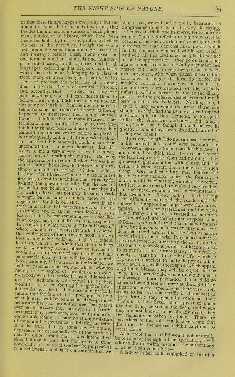 or that these things happen every day ; but the amount of what I do mean is this : first, that besides the numerous instances of such pheno- mena alluded to in history, which have been treated as fables by those who profess to believe the rest of the narratives, though the whole rests upon the same foundation, i.e., tradition and hearsay ; besides these, there exists, in one form or another, hundreds and hundreds of recorded cases, in all countries, and in all languages, exhibiting that degree of similarity which mark them as belonging to a class of facts, many of these being of a nature which seems to preclude the possibility of bringing them under the theory of spectral illusions ; and, secondly, that I scarcely meet any one man or woman, who, if I can induce them to believe I will not publish their names, and am not going to laugh at them, is not prepared to tell me of some occurrence of the sort, as having happened to themselves, their family, or their friends. I admit that in many instances they terminate their narration by saying, that they think it must have been an illusion, because they cannot bring themselves to believe in ghosts ; not unfrequently adding, that they wish to think so ; since to think otherwise would make them uncomfortable. I confess, however, that this seems to me a very unwise, as well as a very unsafe, way of treating the matter. Believing the appearance to be an illusion, because they cannot bring themselves to believe in ghosts, simply amounts to saying,  I don't believe] because I don t believe ;  and is an argument of no effect, except to invalidate their capacity for judging the question at all ; but the second reason for not believing, namely, that they do not wish to do so, has not only the same disad- vantage, but is liable to much more serious objections ; for it is our duty to ascertain the truth in an affair that concerns every soul of us so deeply; and to shrink from looking at it, lest it should disclose something we do not like' is an expedient as childish as it is desperate’ In reviewing my late novel of “ Lilly Dawson,” where I announce the present work, I observe, that whilst some of the reviewers scout the very idea of anybody's believing in ghosts, others, less rash, whilst they admit that it is a subject we know nothing about, object to further in- vestigation, on account of the terrors and un- comfortable feelings that will be engendered. Now, certainly, if it were a matter in which we had no personal concern, and which belonged merely to the region of speculative curiosity everybody would be perfectly justified in follow! ing their inclinations with regard to it • there would be no reason for frightening themselves if they do not like it ; but since it is perfectly certam that the fate of these poor ghosts, be it what it may, will be ours some day—perhaps before another year or another week has passed over our heads—to shut our eyes to the truth rnmpf;I™1/’ Perchance, occasion us some urn comfortable feelings, is surely a strange mixture of contemptible cowardice and daring temerity L > , that b>' some ^w of nature departed souls occasionally revisit the earth we may be quite certain that it was intended we *b°ald ^ow 1(. and that the law is to some g od end ; for no law of God can be purposeless or mischievous ; and is it conceivable that we should say, we will not know it, because it is disagreeable to us ? Is not this very like saying, “ Let us eat, drink, and be merry, for to-morrow we die ! ” and yet refusing to inquire what is to become of us when we do die? refusing to avail ourselves of that demonstrative proof, which God has mercifully placed within our reach? And with all this obstinacy, people do not get' rid of the apprehension ; they go on struggling against it and keeping it down by argument and reason, but there are very few persons indeed, men or women, who, when placed in a situation calculated to suggest the idea, do not feel the intuitive conviction stirring within them. In the ordinary circumstances of life, nobody suffers from this terror ; in the extraordinary ones, I find the professed disbelievers not much better off than the believers. Not long ago, I heard a lady expressing the great alarm she should have felt, had she been exposed to spend a whole night on Ben Lomond, as Margaret Fuller^ the American authoress, did lately ; for, said she, “ though I don’t believe in ghosts, I should have been dreadfully afraid of seeing one, then ! ” Moreover, though I do not suppose that man, in his normal state, could ever encounter an incorporeal spirit without considerable awe, I am inclined to think that the extreme terror the idea inspires arises from bad training. The ignorant frighten children with ghosts, and the better educated assure them there is no such thing. Our understanding may believe the latter, but our instincts believe the former ; so that, out of this education, we retain the terror, and just believe enough to make it yery trouble! some whenever we are placed in circumstances that awaken it. Now', perhaps, if the thing were differently managed, the result might be different. Suppose the subject were duly inves- tigated, and it were ascertained that the views I and many others are disposed to entertain with regard to it are correct ; and suppose, then children were calmly told that it is not impos! sible, but that on some occasion they mav see a departed friend again; that the laws of nature established by an all-wise Providence admit of the dead sometimes revisiting the earth, doubt- less for the benevolent purpose of keeping alivo in us our faith in a future state ; that death is merely a transition to another life, which it depends on ourselves to make happy or other- wise ; and that, whilst those spirits which appear bright and blessed may well be objects of our envy, the others should excite only our intense compassion. I am persuaded that a child so educated would feel no terror at the sight of an apparition, more especially as there very rarely seems to be anything terrific in the aspect of these forms; they generally come in their habits as they lived,” and appear so much ike the living person in the flesh, that where they are not known to be already dead, tliev are frequently mistaken for them. There are exceptions to this rule, but it is very rare that the forms in themselves exhibit anything to create alarm. 3 s , a.(Pr?of tbat ,a cllild would not naturally be terrified at the sight of an apparition, I will adduce the following instance, the authenticity of which I can vouch for 3 A lady with her child embarked on board a