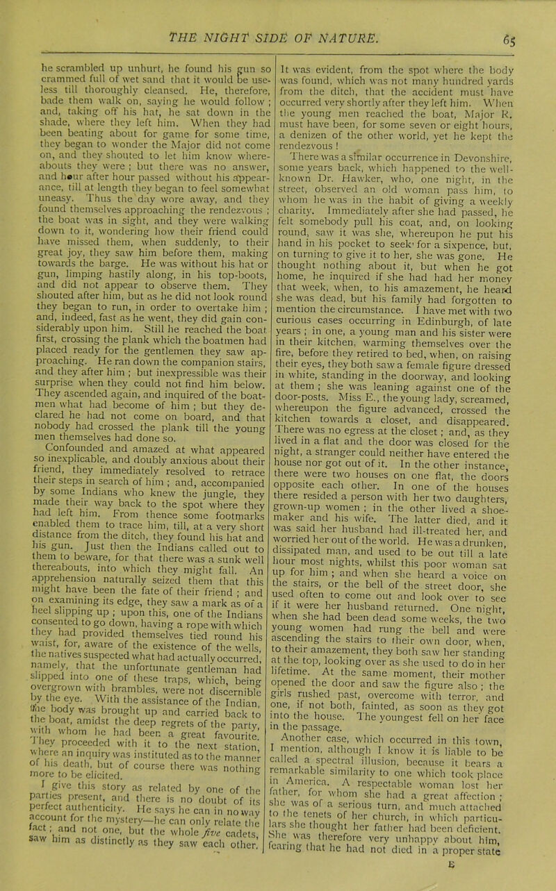 he scrambled up unhurt, he found his gun so crammed full of wet sand that it would be use- less till thoroughly cleansed. He, therefore, bade them walk on, saying he would follow ; and, taking off his hat, he sat down in the shade, where they left him. When they had been beating about for game for some time, they began to wonder the Major did not come on, and they shouted to let him know where- abouts they were ; but there was no answer, and hour after hour passed without his appear- ance, till at length they began to feel somewhat uneasy. Thus the day wore away, and they found themselves approaching the rendezvous ; the boat was in sight, and they were walking down to it, wondering how their friend could have missed them, when suddenly, to their great joy, they saw him before them, making towards the barge. He was without his hat or gun, limping hastily along, in his top-boots, and did not appear to observe them. They shouted after him, but as he did not look round they began to run, in order to overtake him ; and, indeed, fast as he went, they did gain con- siderably upon him. Still he reached the boat first, crossing the plank which the boatmen had placed ready for the gentlemen they saw ap- proaching. He ran down the companion stairs, and they after him ; but inexpressible was their surprise when they could not find him below. They ascended again, and inquired of the boat- men what had become of him ; but they de- clared he had not come on board, and that nobody had crossed the plank till the young men themselves had done so. Confounded and amazed at what appeared so inexplicable, and doubly anxious about their friend, they immediately resolved to retrace their steps in search of him ; and, accompanied by some Indians who knew the jungle, they made their way back to the spot where they had left him. From thence some footmarks enabled them to trace him, till, at a very short distance from the ditch, they found his hat and his gun. Just then the Indians called out to them to beware, for that there was a sunk well thereabouts, into which they might fall. An apprehension naturally seized them that this might have been the fate of their friend ; and on examining its edge, they saw a mark as of a heel slipping up ; upon this, one of the Indians consented to go down, having a rope with which they had provided themselves tied round his waist, for, aware of the existence of the wells the natives suspected what had actually occurred! namely, that the unfortunate gentleman had slipped into one of these traps, which, beino- overgrown with brambles, were not discernible by the eye. With the assistance of the Indian Me body was brought up and carried back to the boat, amidst the deep regrets of the party with whom he had beer, a great favourite! I hey proceeded with it to the next station w here an inquiry was instituted as to the manner of his death, but of course there was nothin-* more to be elicited. 0 J give this story as related by one of the parties present, and there is no doubt of its perfect authenticity. He says he can in noway account for the mystery—lie can only relate the 'act; and not one, but the whole five cadets :>■ w him as distinctly as they saw each other! It was evident, from the spot where the body was found, which was not many hundred yards from the ditch, that the accident must have occurred very shortly after they left him. When the young men reached the boat, Major R. must have been, for some seven or eight hours, a denizen of the other world, yet he kept the rendezvous ! There was a similar occurrence in Devonshire, some years back, which happened to the well- known Dr. Hawker, who, one night, in the street, observed an old woman pass him, to whom he was in the habit of giving a weekly charity. Immediately after she had passed, he felt somebody pull his coat, and, on looking round, saw it was she, whereupon he put his hand in his pocket to seek' for a sixpence, but, on turning to give it to her, she was gone. He thought nothing about it, but when he got home, he inquired if she had had her money that week, when, to his amazement, he heard she was dead, but his family had forgotten to mention the circumstance. I have met with two curious cases occurring in Edinburgh, of late years ; in one, a young man and his sister were in their kitchen, warming themselves over the fire, before they retired to bed, when, on raising their eyes, they both saw a female figure dressed in white, standing in the doorway, and looking at them ; she was leaning against one of the door-posts. Miss E., theyoung lady, screamed, whereupon the figure advanced, crossed the kitchen towards a closet, and disappeared There was no egress at the closet; and, as they lived in a flat and the door was closed for the night, a stranger could neither have entered the house nor got out of it. In the other instance there were two houses on one flat, the doors opposite each other. In one of the houses there resided a person with her two daughters, grown-up women ; in the other lived a shoe- maker and his wife. The latter died, and it was said her husband had ill-treated her, and worried her out of the world. He was a drunken, dissipated man, and used to be out tilt a late hour most nights, whilst this poor woman sat up for him ; and when she heard a voice on the stairs, or the bell of the street door, she used often to come out and look over to see if it were her husband returned. One night, when she had been dead some weeks, the two young women had rung the bell and were ascending the stairs to their own door when to their amazement, they both saw her standing at the top, looking over as she used to do in her lifetime. At the same moment, their mother opened the door and saw the figure also ; the girls rushed past, overcome with terror, ’ and one, if not both, fainted, as soon as they got into the house. The youngest fell on her face in the passage. Another case, which occurred in this town I mention, although I know it is liable to be called a spectral illusion, because it bears a remarkable similarity to one which took place ‘n , nierica. A respectable woman lost her father, for whom she had a great affection ; she was of a serious turn, and much attached to the tenets of her church, in which particu- lars she thought her father had been deficient. e>he was therefore very unhappy about him, tearing that lie had not died in a proper state