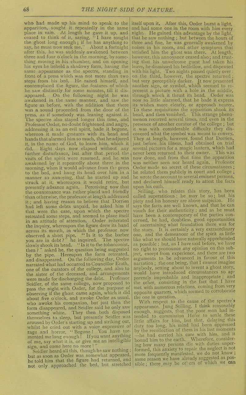 who had made up bis mind to speak to the apparition, sought it repeatedly in the same place in vain. At length he gave it up, and ceased to think of it, saying, “I have sought the ghost long enough ; if he has anything to say, he must now seek me. About a fortnight after this, he was suddenly awakened between three and four o'clock in the morning, by some- thing moving in his chamber, and on opening his eyes he beheld a shadowy form, having the same appearance as the spectre, standing in front of a press which was not more than two steps from his bed. He. raised himself, and contemplated the figure, the features of which he saw distinctly for some minutes, till it dis- appeared. On the following night he was awakened in the same manner, and saw the figure as before, with the addition that there was a sound proceeded from the door of the press, as if somebody was leaning against it. The spectre also stayed longer this time, and Professor Oeder, no doubt frightened and angry, addressing it as an evil spirit, bade it begone, whereon it made gestures with its head and hands that alarmed him so much, that he adjured it, in the name of God, to leave him, which it did. Eight days now elapsed without any further disturbance, but after that period the j visits of the spirit were resumed, and he was awakened by it repeatedly about three in the morning, when it would advance from the press to the bed, and hang its head over him in a manner so annoying, that he started up and struck at it, whereupon it would retire, but presently advance again. Perceiving now that the countenance was rather placid and friendly than otherwise, the professor at length addressed it ; and having reason to believe that Dorrien had left some debts unpaid, he asked him if that were the case, upon which the spectre retreated some steps, and seemed to place itself in an attitude of attention. Oeder reiterated the inquiry, whereupon the figure drew its hand across its mouth, in which the professor now observed a short pipe. “Is it to the barber you are in debt?” he inquired. The spectre slowly shook its head. “ Ls it to the tobacconist, then ? ” asked he, the question being suggested by the pipe. Hereupon the form retreated, and disappeared. On the following day, Oeder narrated what had occurred to Councillor Erath, one of the curators of the college, and also to the sister of the deceased, and arrangements were made for discharging the debt. Professor Seidler, of the same college, now proposed to pass the night with Oeder, for the purpose of observing if the ghost came again, which it did about five o'clock, and awoke Oeder as usual, who awoke his companion, but just then the form disappeared, and Seidler said he only saw something white. They then both disposed themselves to sleep, but presently Seidler was aroused byOeder's starting up and striking out, whilst he cried out with a voice expressive of rage and horror, 11 Begone ! You have tor- mented me long enough ! Ifyou want anything of me, say what it is, or give me an intelligible sign, and come here no more !  Seidler heard all this, though he saw nothing ; but as soon as Oeder was somewhat appeased, he told hirn that the figure had returned, and not only approached the bed, but stretched itself upon it. After this, Oeder burnt a light, and had some one in the room with him every night. He gained this advantage by the light, that he saw nothing ; but between the hours of three and five, he was generally awakened by noises in his room, and other symptoms that satisfied him the ghost was there. At length, however, this annoyance ceased also; and trust- ing that his unwelcome guest had taken his leave, he dismissed his bedfellow, and dispensed with his light. Two nights passed quietly over : on the third, however, the spectre returned ; but very perceptibly darker. It now presented another sign, or symbol, which seemed to re- present a picture with a hole in the middle, through which it thrust its head. Oeder was now so little alarmed, that he bade it express its wishes more clearly, or approach nearer. To these requisitions the apparition shook its head, and then vanished. This strange pheno- menon recurred several times, and even in the presence of another curator of the college ; but it was with considerable difficulty they dis- covered what (he symbol was meant to convey. They at length, however, found that Dorrien, just before his illness, had obtained on trial several pictures for a magic lantern, which had never been returned to their owner. This was now done, and from that time the apparition was neither seen nor heard again. Professor Oeder made no secret of these circumstances ; he related them publicly in court and college ; he wrote the account to several eminent persons, and declared himself ready to attest the facts upon his oath. Stilling, who relates this story, has been called superstitious : he may be so; but his piety and his honesty are above suspicion. He says the facts are well known, and that he can vouch for their authenticity ; and as he must have been a contemporary of the parties con- cerned, he had, doubtless, good opportunities of ascertaining what foundation there was for the story. It is certainly a very extraordinary one, and the demeanour of the spirit as little like what we should have naturally apprehended as possible ; but, as I have said before, we have no right to pronounce any opinion on this sub- ject except from experience, and there are two arguments to be advanced in favour of this narration ; the one being, that I cannot imagine anybody, setting about to invent a ghost story, would have introduced circumstances so ap- parently improbable and inappropriate ; and the other, consisting in the fact that I have met with numerous relations, coming from very opposite quarters, which seemed to corroboiate the one in question. With respect to the cause of the spectre's appearance, Jung Stilling, I think reasonably enough, suggests, that the poor man had in- tended to commission Hofer to settle these little affairs for him, but that, delaying this duty too long, his mind had been oppressed by the recollection of them in his last moments —he had carried his care with him, and it bound him to the earth. Wherefore, consider- ing how many persons die with duties unper- formed, this anxiety to repair the neglect is not more frequently manifested, we do not know ; some reason we have already suggested as pos- sible ; there may be others of which wo can