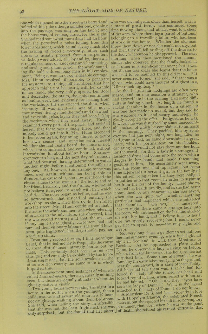 9s one which opened into the street was barred and bolted within ; the other, a smaller one, opening into the passage, was only on the latch ; and the house was, of course, closed for the night. She had read somewhat more than half an hour, when she perceived a noise issuing from this lower apartment, which sounded very much like the sawing of wood ; presently, other- such noises as usually proceed from a carpenter’s workshop were added, till, by and by, there was a regular concert of knocking and hammering, and sawing and planing, &c. ; the whole sound- ing like half a dozen busy men in full employ- ment. Being a woman of considerable courage, Mrs. Hunn resolved, if possible, to penetrate the mystery ; so, taking off her shoes, that her approach might not be heard, with her candle in her hand, she very softly opened her door and descended the stairs, the noise continuing as loud as ever, and evidently proceeding from the workshop, till she opened the door, when instantly all was silent—all was still not a mouse was stirring ; and the tools and the wood, and everything else, lay as they had been left by the workmen when they went away. Having examined every part of the place, and satisfied herself that there was nobody there, and that nobody could get into it, Mrs. Hunn ascended to her room again, beginning almost to doubt her own senses, and question with herself whether she had really heard the noise or not, when it re-commenced, and continued, without intermission, for about half an hour. She how- ever went to bed, and the next day told nobody what had occurred, having determined to watch another night before mentioning the affair to any one. As, however, this strange scene was acted over again, without her being able to discover the cause of it, she now mentioned the circumstance to the owner of the house and to her friend Bernard ; and the former, who would not believe it, agreed to watch with her, which he did. The noise began as before, and he was so horrorstruck, that instead of entering the workshop, as she wished him to do, he riished into the street. Mrs. Hunn continued to inhabit the house the whole summer, and when refenmg afterwards to the adventure, she observed, that use was second nature ; and that she was sure if any night these ghostly carpenters had not pursued their visionary labours, she should have been quite frightened, lest they should pay her a visit up stairs. , , From many recorded cases, I find the vulgar belief, that buried money is frequently the cause of these disturbances, strongly borne out by faHs. This certainly does seem to us veiy strange ; and can only be explained by the hypo- thesis suggested, that the soul awakens in the other world in exactly the same state in which it quitted this. , in the above-mentioned instances of what are called haunted houses, there is generally nothing seen, but those are equally abundant where tne ghostly visitor is visible. _ . . Two young ladies were passing the night in a house in the north, when the youngest then a child, awoke, and saw an old man in a Kilmar- nock nightcap, walking about their bed-room. She said, when telling the story in after-life that she was not the least frightened, she was only surprised ; but she found that her sister,. who was several years older than herself, was in a state of great terror. He continued some) time moving about, and at last went to a chest of drawers, where there lay a parcel of buttons,: belonging to a travelling tailor, who had been at work in the house. Whether the old man threw them down or not she could not say, but just then they all fell rattling off the drawers to the floor, whereupon he disappeared. The next morning, when they mentioned the circum- stance, she observed that the family looked at each other in a significant manner ; but it was not till she was older she learnt that the house was said to be haunted by this old man. “ It never occurred to me, she said, “ that it was a ghost—who could have thought of a ghost in a Kilmarnock nightcap ?  At the Leipsic fair, lodgings are often very scarce, and on one occasion a stranger, who had arrived late in the evening, had some diffi- culty in finding a bed. At length he found a vacant chamber in the house of a citizen ; it was one they made no use of, but they said he was welcome to it; and weary and sleepy, he gladly accepted the offer. Fatigued as he was, however, he was disturbed by some unaccount- able noises, of which he complained to his hosts in the morning. They pacified him by some excuses, but the next night, not long after he had gone to bed, he came downstairs in great haste, with his portmanteau on his shoulder, declaring he would not stay theie another hour, for the world ; for that a lady in a strange old- fashioned dress had come into the room with a dagger in her hand, and made threatening gestures at him. He accordingly went away, and the room was shut up again; but some time afterwards a servant girl in the family of this citizen being taken ill, they were obliged to put her into that room, in order to separate^ her from the rest of the family. Here she re- covered her health rapidly, and as she had never complained of any annoyance, she was asked, when she was quite well, whether anything particular had happened whilst she inhabited that chamber. “Oh yes,” she answeied; “every night there came a strange lady into the room, who sat herself on the bed and stroked me with her hand, and I believe it is to her I owe my speedy recovery; but I could never get her to speak to me—she only sighs and weeps.” Not very long since, a gentleman set out, one fine midsummer’s evening, when it is light alt nio-ht in Scotland, to walk from Montrose to Brechin. As he approached a place called Dunn, he observed a lady walking on befoie, which, from the lateness of the hour, somewhat surprised him. Some time afterwards he was found by the early labourers lying on the ground, near the churchyard, in a state of 'nsensibi 1 y. All he could tell them was, that he had fol- lowed this lady till she turned her head and looked round aJ.him, when,, seized with horn^ he had fainted. “Oh, said they, you have seen the lady of Dunn 1” What is the legend attached to this lady of Dunn, I do not know. E A MonSeur De s had been violently in love with Hippolyte Clairon, the celebrated French actress, but she rejected his suit in so ^ „ manner that even when he was at tne point of Si, she refused his earnest entreaties that