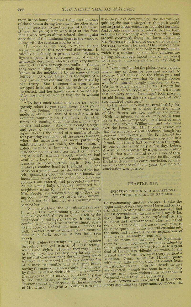 more in the house, but took refuge in the house of the foreman during her stay ; the other shift- ing her quarters to another part of the house. It was the young lady who slept at the fore- man’s who saw, as above related, the singular apparition of the luminous figure in the window, along with the foreman and his wife. “It would be too long to relate all the forms in which this nocturnal disturbance is 6aid by the family to present itself. When a figure appears, it is sometimes that of a man, as already described, which is often very lumin- ous, and passes through the walls as though they were nothing. This male figure is well known to the neighbours by the name of ‘ Old Jeffrey !’ At other times it is the figure of a lady also in gray costume, and as described by Mr. Drury. She is sometimes seen sitting wrapped in a sort of mantle, with her. head depressed, and her hands crossed on her lap. The most terrible fact is that she is without eyes. To hear such sober and superior people gravely relate to you such things gives you a very odd feeling. They say that the noise made is often like that of a pavior with his rammer thumping on the floor. At other times it is coming down the stairs, making a similar loud sound. At others it coughs, sighs, and groans, like a person in distress ; and, again, there is the sound of a number of little feet pattering on the floor of the upper chamber, where the apparition has more particularly exhibited itself, and which, for that reason, is solely used as a lumber-room. Here these little footsteps may be often heard as if career- ing a child's carriage about, which in bad weather is kept up there. Sometimes, again, it makes the most horrible laughs. Nor does it always confine itself to the night. On one occasion a young lady, as she assured me her- self, opened the door in answer to a knock, the housemaid being absent, and a lady in fawn- coloured silk entered, and proceeded up stairs. As the young lady, of course, supposed it a neighbour come to make a morning call on Mrs. Procter, she followed her up to the draw- ing-room, where, however, to her astonishment, she did not find her, nor was anything more seen of her. , , , Such are a few of the ‘ questionable shapes in which this troublesome guest comes. As may be expected, the terror of it is felt by the neighbouring cottagers, though it seems to confine its malicious disturbance almost solely to the occupants of this one house. There is a well, however, near to which no one ventures after it is dark, because it has been seen near it. ...  it is useless to attempt to give any opinion respecting the real causes of these strange sounds and sights. How far they may be real or imaginary, how far they may be explicable by natural causes or not; the only thing which we have here to record is the very singular fact of a most respectable and intelligent family bavin0, for many years been continually annoyed by them, as well as their visitors. They express themselves as most anxious to obtain any clue to the true cause, as may be seen by Mr Proctor's ready acquiescence in the experiment of Mr. Drury. So.great a trouble is it to them that they have contemplated the necessity of quitting the house altogether, though it would create great inconvenience as regarded business. And it only remains to be added, that we have not heard very recently whether these visitations are still continued, though we have a letter of Mr. Procter’s to a friend of ours, dated Septem- ber 1844, in which he says, ‘Disturbances have for a length of time been only very unfrequent, which is a comfort, as the elder children are getting old enough (about nine or ten years) to be more injuriously affected by anything of the sort.’ 11 Over these facts let the philosophers ponder, and if any of them be powerful enough to exorcise ‘Old Jeffrey,’ or the bluish-gray and misty lady, we are sure that Mr. Joseph Procter will hold himself deeply indebted to them. We ’.have lately heard that Mr. Procter has discovered an Old book, which makes it appear that the very same ‘ hauntings ’ took place in an old house, on the very same spot, at least two hundred years ago. To the above information, furnished by Mr. Howitt, I have to subjoin that the family of Mr. Procter are now quitting the house, which he intends to divide into small tene- ments for the workpeople. A friend of mine who lately visited Willington, and who went over the house with Mr. Procter, assures me that the annoyances still continue, though less frequent than formerly. Mr. P. informed her that the female figure sometimes appeared in a shroud, and that it had been seen in that guise by one of the family only a few days before. A wish being expressed by a gentleman visiting Mr. P. that some natural explanation of these perplexing circumstances might be discovered, the latter declared his entire conviction, founded on an experience of fifteen years, that no such elucidation was possible. CHAPTER XIV. SPECTRAL LIGHTS AND APPARITIONS ATTACHED TO CERTAIN FAMILIES. In commencing another chapter, I take the opportunity of repeating what I have said before, viz., that in treating of these phenomena, I find it most convenient to assume what I myself be* lieve, that they are to be explained by the existence and appearance of what are called Hiosts ; but in so doing, I am not presuming to settle the question : if any one will examine into the facts and furnish a better explanation of them, I shall be ready to receive it. . In the meantime, assuming this hypothesis, there is one phenomenon frequently attending their appearance, which has given rise to a. great deal of thoughtless ridicule, but which, in the present state of science, merits very particular attention. Grose, whom Dr. Hibbert quotes with much satisfaction, says, I cannot learn that ghosts carry tapers in their hands, as l ey are depicted, though the room in which they appear, even when without fire or candle, is frenuentlv said to be as light as day. Most persons will have heard of this, pecu- liarity attending the appearance of ghosts, m