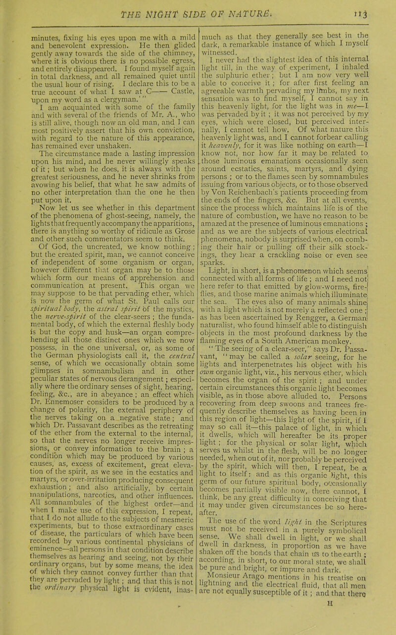 minutes, fixing his eyes upon me with a mild and benevolent expression. He then glided gently away towards the side of the chimney, where it is obvious there is no possible egress, and entirely disappeared. I found myself again in total darkness, and all remained quiet until the usual hour of rising. I declare this to be a true account of what I saw at C Castle, Upon my word as a clergyman.”' I am acquainted with some of the family and with several of the friends of Mr. A., who is still alive, though now an old man, and I can most positively assert that his own conviction, with regard to the nature of this appearance, has remained ever unshaken. The circumstance made a lasting impression upon his mind, and he never willingly speaks of it; but when he does, it is always with the greatest seriousness, and he never shrinks from avowing his belief, that what he saw admits of no other interpretation than the one he then put upon it. Now let us see whether in this department of the phenomena of ghost-seeing, namely, the lights that frequently accompany the apparitions, there is anything so worthy of ridicule as Grose and other such commentators seem to think. Of God, the uncreated, we know nothing; but the created spirit, man, we cannot conceive of independent of some organism or organ, however different that organ may be to those which form our means of apprehension and communication at present. This organ we may suppose to be that pervading ether, which is now the germ of what St. Paul calls our spiritual body, the astral spirit of the mystics, the nerve-spirit of the clear-seers ; the funda- mental body, of which the external fleshly body is but the copy and husk—an organ compre- hending all those distinct ones which we now possess, in the one universal, or, as some of the German physiologists call it, the central sense, of which we occasionally obtain some glimpses in somnambulism and in other peculiar states of nervous derangement ; especi- ally where the ordinary senses of sight, hearing, feeling, &c., are in abeyance; an effect which Dr. Ennemoser considers to be produced by a change of polarity, the external periphery of the nerves taking on a negative state ; and which Dr. Passavant describes as the retreating of the ether from the external to the internal, so that the nerves no longer receive impres- sions, or convey information to the brain ; a condition which may be produced by various causes, as, excess of excitement, great eleva- tion of the spirit, as we see in the ecstatics and martyrs, or over-irritation producing consequent exhaustion ; and also artificially, by certain manipulations, narcotics, and other influences. All somnambules of the highest order—and when I make use of this expression, I repeat, that I do not allude to the subjects of mesmeric experiments, but to those extraordinary cases of disease, the particulars of which have been recorded by various continental physicians of eminence—all persons in that condition describe themselves as hearing and seeing, not by their ordinary organs, but by some means, the idea of which they cannot convey further than that they are pervaded by light ; and that this is not the ordinary physical light is evident, inas- much as that they generally see best in the dark, a remarkable instance of which I myself witnessed. I never had the slightest idea of this internal light till, in the way of experiment, I inhaled the sulphuric ether; but 1 am now very well able to conceive it ; for after first feeling an agreeable warmth pervading my Ifmbs, my next sensation was to find myself, I cannot say in this heavenly light, for the light was in me—I was pervaded by it ; it was not perceived by my eyes, which were closed, but perceived inter- nally, I cannot tell how. Of what nature this heavenly light was, and I cannot forbear calling it heavenly, for it was like nothing on earth—I know not, nor how far it may be related to those luminous emanations occasionally seen around ecstatics, saints, martyrs, and dying persons ; or to the flames seen by somnambules issuing from various objects, or to those observed by Von Reichenbach's patients proceeding from the ends of the fingers, &c. But at all events, since the process which maintains life is of the nature of combustion, we have no reason to be amazed at the presence of luminous emanations ; and as we are the subjects of various electrical phenomena, nobody is surprised when, on comb- ing their hair or pulling off their silk stock- ings, they hear a crackling noise or even see sparks. Light, in short, is a phenomenon which seems connected with all forms of life ; and I need not! here refer to that emitted by glow-worms, fire-| flies, and those marine animals which illuminate the sea. The eyes also of many animals shine with a light which is not merely a reflected one ; as has been ascertained by Rengger, a German naturalist, who found himself able to distinguish objects in the most profound darkness by the flaming eyes of a South American monkey. “ The seeing of a clear-seer,” says Dr. Passa- vant, * ‘ may be called a solar seeing, for he lights and interpenetrates his object with his own organic light, viz., his nervous ether, which becomes the organ of the spirit ; and under certain circumstances this organic light becomes visible, as in those above alluded to. Persons recovering from deep swoons and trances fre- quently describe themselves as having been in this region of light—this light of the spirit, if I may so call it—this palace of light, in which it dwells, which will hereafter be its proper light ; for the physical or solar light, which serves us whilst in the flesh, will be no longer needed, when out of it, nor probably be perceived by the spirit, which will then, I repeat, be a light to itself: and as this organic light, this germ of our future spiritual body, occasionally becomes partially visible now, there cannot, I think, be any great difficulty in conceiving that it may under given circumstances be so here- after. fhe use of the word light in the Scriptures must not be received in a purely symbolical sense. _ We shall dwell in light, or we shall dwell in darkness, in proportion as we have shaken off the bonds that chain u'S to the earth ; according, in short, to our moral state, we shall be pure and bright, or impure and dark. Monsieur Arago mentions in his treatise on lightning and the electrical fluid, that all men are not equally susceptible of it ; and that there H