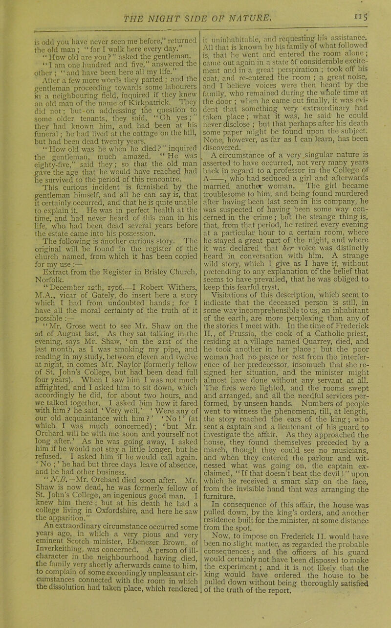 is odd you have never seen me before,” returned the old man ;  for I walk here every day.” “ How old are you?’’ asked the gentleman. “ I am one hundred and five,” answered the other ; “and have been here all my life. After a few more words they parted ; and the gentleman proceeding towards some labourers >n a neighbouring field, inquired if they knew an old man of the name of Kirkpatrick. They did not; but-on addressing the question to some older tenants, they said, “Oh yes;” they had known him, and had been at his funeral; he had lived at the cottage on the hill, but had been dead twenty years. “ How old was he when he died?” inquired the gentleman, much amazed. “ He was eighty-five,” said they; so that the old man gave the age that he would have reached had he survived to the period of this rencontre. This curious incident is furnished by the gentleman himself, and all he can say is, that it certainly occurred, and that he is quite unable to explain it. He was in perfect health at the time, and had never heard of this man in his life, who had been dead several years before the estate came into his possession. The following is another curious story. The original will be found in the register of the church named, from which it has been copied for my use :— Extract from the Register in Brisley Church, Norfolk. “December 12th, 1706.—I Robert Withers, M.A., vicar of Gately, do insert here a story which I had from undoubted hands ; for I have all the moral certainty of the truth of it possible :— “Mr. Grose went to see Mr. Shaw on the 2d of August last. As they sat talking in the evening, says Mr. Shaw, ' on the 21st of the last month, as I was smoking my pipe, and reading in my study, between eleven and twelve at night, in comes Mr. Naylor (formerly fellow of St. John's College, but had been dead full four years). When I saw him I was not much affrighted, and I asked him to sit down, which accordingly he did, for about two hours, and we talked together. I asked him how it fared with him ? he said ' Very well.’ ‘ Were any of our old acquaintance with him ? ’ ‘ No ! ’ (at which I was much concerned); ‘but Mr. Orchard will be with me soon and yourself not long after.’ As he was going away, I asked him if he would not stay a little longer, but he refused. I asked him if he would call again. ‘ No ; ’ he had but three days leave of absence, and he had other business.  N.D.— Mr. Orchard died soon after. Mr. Shaw is now dead, he was formerly fellow of St. John’s College, an ingenious good man. I knew him there ; but at his death he had a college living in Oxfordshire, and here he saw the apparition.” An extraordinary circumstance occurred some years ago, in which a very pious and very eminent Scotch minister, Ebenezer Brown, of Inverkeithing, was concerned. A person of ill- charactcr in the neighbourhood having died, the family very shortly afterwards came to him, to complain of some exceedingly unpleasant cir- cumstances connected with the room in which the dissolution had taken place, which rendered it uninhabitable, and requesting Ins assistance. All that is known by his family of what followed is, that he went and entered the room alone ; came out again in a state Gf considerable excite- ment and in a great perspiration ; took off his coat, and re-entered the room ; a great noise, and I believe voices were then heard by the family, who remained during the whole time at the door ; when he came out finally, it was evi- dent that something very extraordinary had taken place ; what it was, he said he could never disclose ; but that perhaps after his death some paper might be found upon the subject. None, however, as far as I can learn, has been discovered. A circumstance of a very singular nature is asserted to have occurred, not very many years back in regard to a professor in the College of A , who had seduced a girl and afterwards married another woman. The girl became troublesome to him, and being found murdered after having been last seen in his company, he was suspected of having been some way con- cerned in the crime; but the strange thing is, that, from that period, he retired every evening at a particular, hour to a certain room, where he stayed a great part of the night, and where it was declared that her voice was distinctly heard in conversation with him. A strange wild story, which I give as I have it, without pretending to any explanation of the belief that seems to have prevailed, that he was obliged to keep this fearful tryst. Visitations of this description, which seem to indicate that the deceased person is still, in some way incomprehensible to us, an inhabitant of the earth, are more perplexing than any of the stories I meet with. In the time of Frederick II., of Prussia, the cook of a Catholic priest, residing at a village named Quarrey, died, and he took another in her place ; but the poor woman had no peace or rest from the interfer- ence of her predecessor, insomuch that she re- signed her situation, and the minister might almost have done without any servant at all. The fires were lighted, and the rooms swept and arranged, and all the needful services per- formed, by unseen hands. Numbers of people went to witness the phenomena, till, at length, the story reached the ears of the king; who sent a captain and a lieutenant of his guard to investigate the affair. As they approached the house, they found themselves preceded by a march, though they could see no musicians, and when they entered the parlour and wit- nessed what was going on, the captain ex- claimed, “If that doesn't beat the devil! ” upon which he received a smart slap on the face, from the invisible hand that was arranging the furniture. In consequence of this affair, the house was pulled down, by the king’s orders, and another residence built for the minister, at some distance from the spot. Now, to impose on Frederick II. would have been no slight matter, as regarded the probable consequences ; and the officers of his guard would certainly not have been disposed to make the experiment; and it is not likely that the king would have ordered the house to be pulled down without being thoroughly satisfied of the truth of the report.