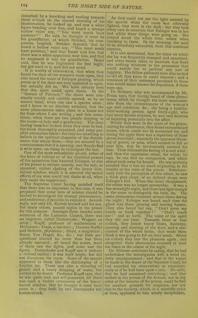 disturbed by a knocking and rustling towards three o clock on the second morning of his incarceration, he looked up, and saw a white figure bending over him, and heard a strange hollow voice say, “ You must needs have patience ! He said, he thought it must be his grandfather, at which Strieker, his com- panion, laughed. Strieker deposed, that he heard a hollow voice say, “You must needs have patience, and that Bauer told him that there was a white apparition near him, and that he supposed it was his grandfather. Bauer said, that he was frightened the first night but got used to it, and did not mind. It is worthy of observation, that when they heai d the door of the women’s room open they also heard the voice of Eslinger praying, which seems as if the door not only appeared to open, but actually did so. We have already seen tha.t this spirit could open doors. In the Seeress of Prevorst,” the doors were con- stantly visibly and audibly opened, as by an unseen hand, when she saw a spectre enter ; and I know to an absolute certainty, that the same phenomenon takes place in a house not far from where I am writing ; and this, some- times, when there are two people sleeping in the room—a lady and a gentleman. The door having been fast locked when they went to bed, the room thoroughly examined, and every pos- sible precaution taken—for they are unwilling to believe in the spiritual character of the disturb- ances that annoy them,—they are aroused by a consciousness that it is opening, and theydo find it wide open, on rising to investigate the fact. One of the most remarkable proofs, either of the force of volition or of the electrical powers of tiie apparition that haunted Eslinger, or else of his power to imitate sounds, was the real, or apparent, violent shaking of the heavy iron- barred window, which it is asserted the united efforts of six men could not shake at all, when they made the experiment. The Supreme Court having satisfied itself that there was no imposture in this case, it was proposed that some men of science should be invited to investigate the strange phenomenon, and endeavour, if possible, to explain it. Accord- ingly, not only Dr. Kerner himself and his son, but many others, passed nights in the prison for this purpose. Amongst these, besides some ministers of the Lutheran Church, there was an engraver, called Duttenhofer ; Wagner, an artist ; Kapff, professor of mathematics ' at Heilbronn ; Fraas, a barrister ; Doctors Seyffer and Sicherer, physicians ; Heyd, a magistrate ; Baron Von Hugel, &c., &c. ; but their per- quisitions elicited no more than has been already narrated ; all heard the noises, most of them saw the lights, and some saw the figure. Duttenhofer and Kapff saw it without a defined outline ; it was itself bright, but did not illuminate the room. Some of the sounds appeared to them like the discharging of a Leyden jar. There was also a throwing of gravel, and a heavy dropping of water, but neither to be found. Professor Kapff says, that he was quite cool and self-possessed, till there was such a violent concussion of the heavy- barred window, that he thought it must have come in ; then both he and Duttenhofer felt horror-struck. As they could not see the light emitted by he spectre when the room was otherwise lighted, they were in the dark ; but they took every care to ascertain (hat Eslinger was in her bed whilst these things were going on. She prayed aloud the whole time, unless' when speaking to them. By the morning, she used to be dreadfully exhausted, from this continual exertion. It is also mentioned, that the straw on which she lay was frequently changed and examined, and every means taken to ascertain that there was nothing whatever in her possession that could enable her to perform any sort of jugglery. Her fellow-prisoners were also invited to tell all they knew or could discover ; and a remission of their sentences promised to those who would make known the imposition, if there were one. Dr. Sicherer, who was accompanied by Mr. Fraas, says, that having heard of these pheno- mena, which he thought the more unaccount- able from the circumstances of the woman’s age and condition, &c., she being a healthy, hard-working person, aged thirty-eight, who had never known sickness, he was very desirous of inquiring personally into the affair. Whilst they were in the court of the prison, waiting for admittance, they heard extraordinary noises, which could not be accounted for, and during the night there was a repetition of those above described ; especially the apparent throw- ing of gravel, or peas, which seemed to fall so near him, that he involuntarily covered his face. Then followed the feeling of a cool wind ; and then the oppressive odour, for which, he says, he can find no comparison, and which almost took away his breath. He was perfectly satisfied that it was no smell originating in the locality or the state of the prison. Simultane- ously with the perception of this odour, he saw a thick grey cloud, of no defined shape, near Eslinger’s bed. When this cloud disappeared, the odour was no longer perceptible. It was a fine moonlight night, and there was light enough in the room to distinguish the beds, &c. The same phenomena recurred several times during the night; Eslinger was heard, each time the ghost was there, praying and reciting hymns. They also heard her say, “ Don't press my hands so hard together!” “Don't touch me !  and so forth. The voice of the spirit they did not hear. Towards three or four o'clock, they heard heavy blows, footsteps, opening and shutting of the door, and a con- cussion of the whole house, that made them think it was going to fall on their heads. About six o’clock they saw the phantom again ; and altogether these phenomena recurred at least ten times in the course of the night. Dr. Sicherer concludes by saying, that he had undertaken the investigation with a mind en- tirely unprepossessed ; and that in the report he made at the desire of the Supreme Court, he' had recorded his observations as conscienti- ously as if he had been upon a jury. He adds, that he had examined everything; and that neither in the person of the woman, nor in any other of the inmates of the prison, could he find the smallest grounds for suspicion, nor any clue to the mystery, which, in a scientific point of view, appeared to him utterly inexplicable.