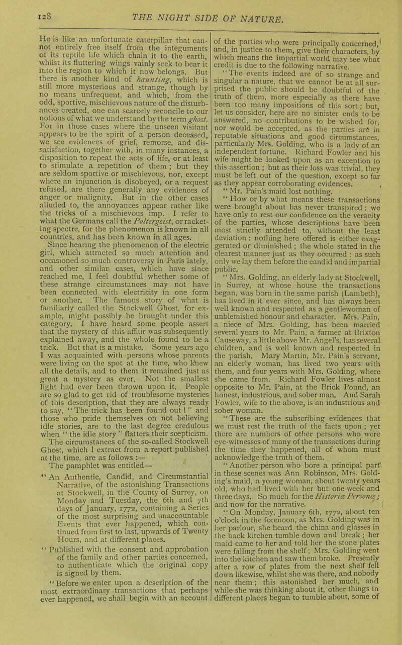 He is like an unfortunate caterpillar that can- not entirely free itself from the integuments of its reptile life which chain it to the earth, whilst its fluttering wings vainly seek to bear it into the region to which it now belongs. But there is another kind of haunting, which is still more mysterious and strange, though by no means unfrequent, and which, from the odd, sportive, mischievous nature of the disturb- ances created, one can scarcely reconcile to our notions of what we understand by the term ghost. For in those cases where the unseen visitant appears to be the spirit of a person deceased, we see evidences of grief, remorse, and dis- satisfaction, together with, in many instances, a disposition to repeat the acts of life, or at least to stimulate a repetition of them ; but they are seldom sportive or mischievous, nor, except where an injunction is disobeyed, or a request refused, are there generally any evidences of anger or malignity. But in the other cases alluded to, the annoyances appear rather like the tricks of a mischievous imp. I refer to what the Germans call the Poltergeist, or racket- ing spectre, for the phenomenon is known in all countries, and has been known in all ages. Since hearing the phenomenon of the electric girl, which attracted so much attention and occasioned so much controversy in Paris lately, and other similar cases, which have since reached me, I feel doubtful whether some of these strange circumstances may not have been connected with electricity in one form or another. The famous story of what is familiarly called the Stockwell Ghost, for ex- ample, might possibly be brought under this category. I have heard some people assert that the mystery of this affair was subsequently explained away, and the whole found to be a trick. But that is a mistake. Some years ago 1 was acquainted with persons whose parents were living on the spot at the time, who knew all the details, and to them it remained just as great a mystery as ever. Not the smallest light had ever been thrown upon it. People are so glad to get rid of troublesome mysteries of this description, that they are always ready to say, “ The trick has been found out 1 ” and those who pride themselves on not believing idle stories, are to the last degree credulous when “ the idle story ” flatters their scepticism. The circumstances of the so-called Stockwell Ghost, which 1 extract from a report published at the time, are as follows :— The pamphlet was entitled— “ An Authentic, Candid, and Circumstantial Narrative, of the astonishing Transactions at Stockwell, in the County of Surrey, on Monday and Tuesday, the 6th and 7th days of January, 1772, containing a Series of the most surprising and unaccountable Events that ever happened, which con- tinued from first to last, upwards of Twenty Hours, and at different places. “ Published with the consent and approbation of the family and other parties concerned, to authenticate which the original copy is signed by them. “ Before we enter upon a description of the most extraordinary transactions that perhaps ever happened, we shall begin with an account of the parties who were principally concerned,^ and, in justice to them, give their characters, by which means the impartial world may see what credit is due to the following narrative. “The events indeed are of so strange and singular a nature, that we cannot be at all sur- prised the public should be doubtful of the truth of them, more especially as there have been too many impositions of this sort; but, let us consider, here are no sinister ends to be answered, no contributions to be wished for, nor would be accepted, as the parties arfi in reputable situations and good circumstances, particularly Mrs. Golding, who is a lady of an independent fortune. Richard Fowler and his wife might be looked upon as an exception to this assertion ; but as their loss was trivial, they must be left out of the question, except so far as they appear corroborating evidences. “ Mr. Pain's maid lost nothing. ‘ ‘ How or by what means these transactions were brought about has never transpired: we have only to rest our confidence on the veracity of the parties, whose descriptions have been most strictly attended to, without the least deviation : nothing here offered is either exag- gerated or diminished ; the whole stated in the clearest manner just as they occurred : as such only we lay them before the candid and impartial public. “ Mrs. Golding, an elderly lady at Stockwell, in Surrey, at whose house the transactions began, was born in the same parish (Lambeth), has lived in it ever since, and has always been well known and respected as a gentlewoman of unblemished honour and character. Mrs. Pain, a niece of Mrs. Golding, has been married several years to Mr. Pain, a farmer at Brixton Causeway, a little above Mr. Angel’s, has several children, and is well known and respected in the parish. Mary Martin, Mr. Pain’s servant, an elderly woman, has lived two years with them, and four years with Mrs. Golding, where she came from. Richard Fowler lives almost opposite to Mr. Pain, at the Brick Pound, an honest, industrious, and sober man. And Sarah Fowler, wife to the above, is an industrious and sober woman. “These are the subscribing evidences that we must rest the truth of the facts upon ; yet there are numbers of other persons who were eye-witnesses of many of the transactions during the time they happened, all of whom must acknowledge the truth of them. “ Another person who bore a principal part, in these scenes was Ann Robinson, Mrs. Gold- ing’s maid, a young woman, about twenty years old, who had lived with her but one week and three days. So much for the Histories Persona ; and now for the narrative.  i “On Monday, January 6th, 1772, about ten o’clock in the forenoon, as Mrs. Golding was in her parlour, she heard the china and glasses in the back kitchen tumble down and break ; her maid came to her and told her the stone plates were falling from the shelf; Mrs. Golding went into the kitchen and saw them broke. Presently after a row of plates from the next shelf fell down likewise, whilst she was there, and nobody near them; this astonished her much, and while she was thinking about it, other things in different places began to tumble about, some of