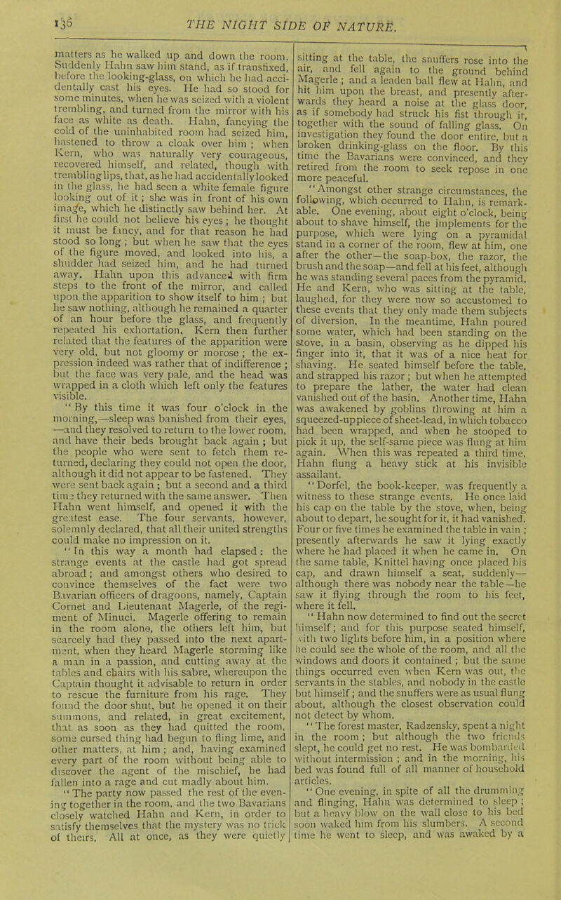 matters as he walked up and down the room. Suddenly Hahn saw him stand, as if transfixed, before the looking-glass, on which he had acci- dentally cast his eyes. He had so stood for some minutes, when he was seized with a violent trembling, and turned from the mirror with his face as white as death. Hahn, fancying the cold of the uninhabited room had seized him, hastened to throw a cloak over him ; when Kern, who was naturally very courageous, recovered himself, and related, though with tremblinglips, that, as he had accidentally looked in the glass, he had seen a white female figure looking out of it ; she was in front of his own ima/e, which he distinctly saw behind her. At first he could not believe his eyes ; he thought it must be fancy, and for that reason he had stood so long ; but when he saw that the eyes of the figure moved, and looked into his, a shudder had seized him, and he had turned away. Hahn upon this advanced with firm steps to the front of the mirror, and called upon the apparition to show itself to him ; but he saw nothing, although he remained a quarter of an hour before the glass, and frequently repeated his exhortation. Kern then further related that the features of the apparition were very old, but not gloomy or morose ; the ex- pression indeed was rather that of indifference ; but the face was very pale, and the head was wrapped in a cloth which left only the features visible. “ By this time it was four o’clock in the morning,—sleep was banished from their eyes, —and they resolved to return to the lower room, and have their beds brought back again ; but the people who were sent to fetch them re- turned, declaring they could not open the door, although it did not appear to be fastened. They were sent back again ; but a second and a third time they returned with the same answer. Then Hahn went himself, and opened it with the greatest ease. The four servants, however, solemnly declared, that all their united strengths could make no impression on it. In this way a month had elapsed: the strange events at the castle had got spread abroad ; and amongst others who desired to convince themselves of the fact were two Bavarian officers of dragoons, namely, Captain Cornet and Lieutenant Magerle, of the regi- ment of Minuci. Magerle offering to remain in the room alone, the others left him, but scarcely had they passed into the next apart- ment, when they heard Magerle storming like a man in a passion, and cutting away at the tables and chairs with his sabre, whereupon the Captain thought it advisable to return in order to rescue the furniture from his rage. They found the door shut, but he opened it on their summons, and related, in great excitement, that as soon as they had quitted the room, some cursed thing had begun to fling lime, and other matters, at him ; and, having examined every part of the room without being able to discover the agent of the mischief, he had fallen into a rage and cut madly about him. “ The party now passed the rest of the even- ing together in the room, and the two Bavarians closely watched Hahn and Kern, in order to satisfy themselves that the mystery was no trick of theirs. All at once, as they were quietly 1 sitting at the table, the snuffers rose into the air, and fell again to the ground behind Magerle ; and a leaden ball flew at Hahn, and hit him upon the breast, and presently after- wards they heard a noise at the glass door, as if somebody had struck his fist through it, together with the sound of falling glass. On investigation they found the door entire, but a broken drinking-glass on the floor. By this time the Bavarians were convinced, and they retired from the room to seek repose in one more peaceful. “Amongst other strange circumstances, the following, which occurred to Hahn, is remark- able. One evening, about eight o’clock, being about to shave himself, the implements for the purpose, which were lying on a pyramidal stand in a corner of the room, flew at him, one after the other—the soap-box, the razor, the brush and the soap—and fell at his feet, although he was standing several paces from the pyramid. He and Kern, who was sitting at the table, laughed, for they were now so accustomed to these events that they only made them subjects of diversion. In the meantime, Hahn poured some water, which had been standing on the stove, in a basin, observing as he dipped his finger into it, that it was of a nice heat for shaving. He seated himself before the table, and strapped his razor ; but when he attempted to prepare the lather, the water had clean vanished out of the basin. Another time, Hahn was awakened by goblins throwing at him a squeezed-up piece of sheet-lead, in which tobacco had been wrapped, and when he stooped to pick it up, the self-same piece was flung at him again. When this was repeated a third time, Hahn flung a heavy stick at his invisible assailant. “ Dorfel, the book-keeper, was frequently a witness to these strange events. He once laid his cap on the table by the stove, when, being about to depart, he sought for it, it had vanished. Four or five times he examined the table in vain ; presently afterwards he saw it lying exactly where he had placed it when he came in. On the same table, Knittel having once placed his cap, and drawn himself a seat, suddenly— although there was nobody near the table—he saw it flying through the room to his feet, where it fell. “ Hahn now determined to find out the secret himself; and for this purpose seated himself, vitli two lights before him, in a position where he could see the whole of the room, and all the windows and doors it contained ; but the same things occurred even when Kern was out, the Servants in the stables, and nobody in the castle but himself; and the snuffers were as usual flung about, although the closest observation could not detect by whom. ‘' The forest master, Radzensky, spent a night in the room ; but although the two friends slept, he could get no rest. He was bombarded without intermission ; and in the morning, his bed was found full of all manner of household articles. “ One evening, in spite of all the drumming and flinging, Hahn was determined to sleep ; but a heavy blow on the wall close to his bed soon waked him from his slumbers. A second time he went to sleep, and was awaked by a