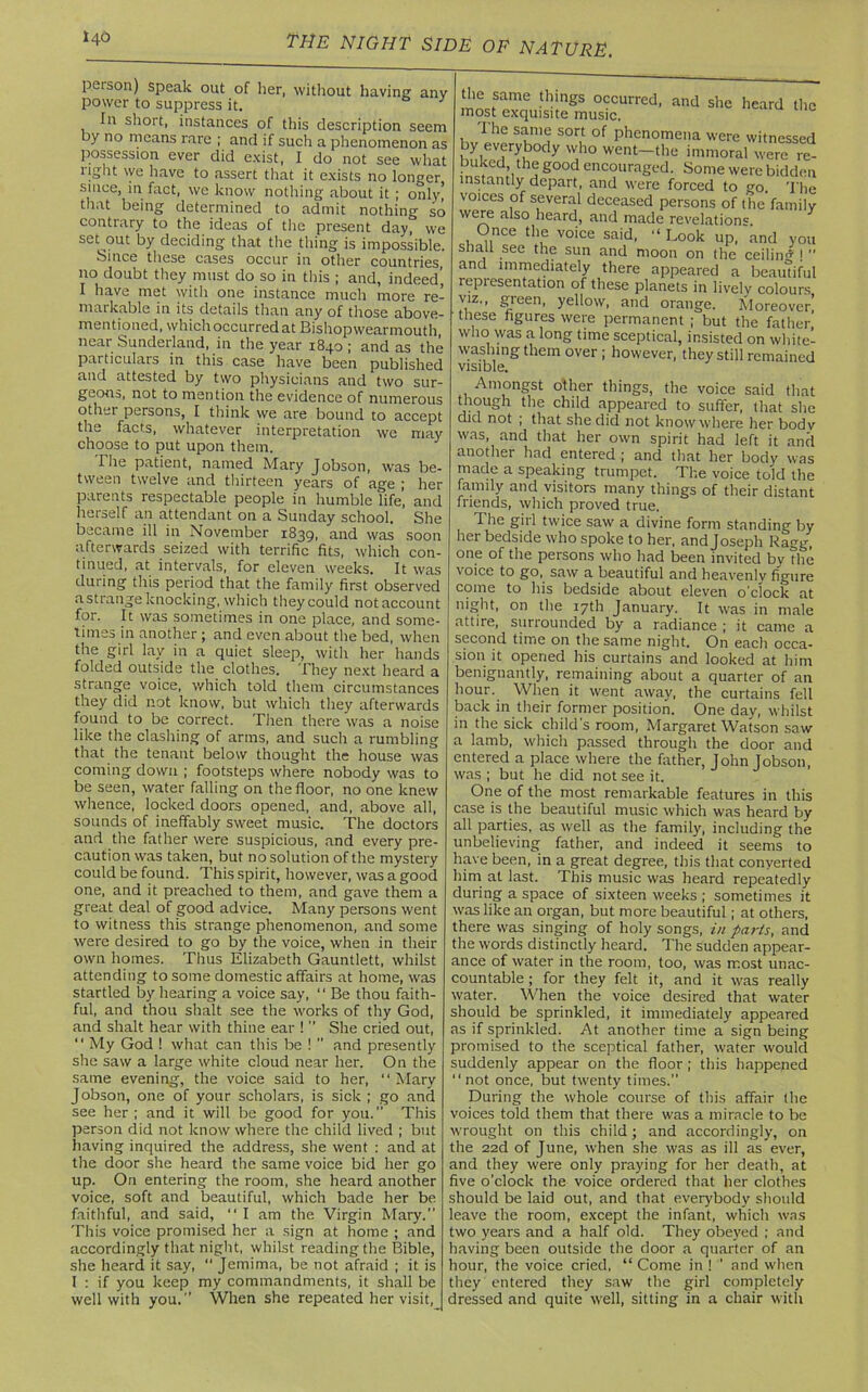 146 peison) speak out of her, without having anv power to suppress it. 3 In short, instances of this description seem by no means rare ; and if such a phenomenon as possession ever did exist, I do not see what light we have to assert that it exists no longer since, in fact, we know nothing about it ; only' that being determined to admit nothing so contrary to the ideas of the present day, we set-out by deciding that the thing is impossible. Since these cases occur in other countries, no doubt they must do so in this ; and, indeed’ I have met with one instance much more re- markable in its details than any of those above- mentioned, which occurred at Bishop wearmouth near Sunderland, in the year 1840 ; and as the particulars in this case have been published and attested by two physicians and two sur- geons, not to mention the evidence of numerous other persons, I think we are bound to accept the facts, whatever interpretation we may choose to put upon them. The patient, named Mary Jobson, was be- tween twelve and thirteen years of age ; her parents respectable people in humble life’, and herself an attendant on a Sunday school. She became ill in November 1839, and was soon afterwards seized with terrific fits, which con- tinued, at intervals, for eleven weeks. It was during this period that the family first observed a strange knocking, which they could notaccount for. It was sometimes in one place, and some- times in another ; and even about the bed, when the girl lay in a quiet sleep, with her hands folded outside the clothes. They next heard a strange voice, which told them circumstances they did not know, but which they afterwards found to be correct. Then there was a noise like the clashing of arms, and such a rumbling that the tenant below thought the house was coming down ; footsteps where nobody was to be seen, water falling on the floor, no one knew whence, locked doors opened, and, above all, sounds of ineffably sweet music. The doctors and the father were suspicious, and every pre- caution was taken, but no solution of the mystery could be found. This spirit, however, was a good one, and it preached to them, and gave them a great deal of good advice. Many persons went to witness this strange phenomenon, and some were desired to go by the voice, when in their own homes. Thus Elizabeth Gauntlett, whilst attending to some domestic affairs at home, was startled by hearing a voice say, ‘1 Be thou faith- ful, and thou shalt see the works of thy God, and shalt hear with thine ear 1 ” She cried out, II My God ! what can this be !  and presently she saw a large white cloud near her. On the same evening, the voice said to her, “ Mary Jobson, one of your scholars, is sick ; go and see her ; and it will be good for you. This person did not know where the child lived ; but having inquired the address, she went : and at the door she heard the same voice bid her go up. On entering the room, she heard another voice, soft and beautiful, which bade her be faithful, and said, “ I am the Virgin Mary.” This voice promised her a sign at home ; and accordingly that night, whilst reading the Bible, she heard it say,  Jemima, be not afraid ; it is I : if you keep my commandments, it shall be well with you. When she repeated her visit, mncfame •h‘ngS occurred' and she heard the most exquisite music, I he same sort of phenomena were witnessed hnirr? 7 W,h° went~thu immoral were re- buked the good encouraged. Some were bidden instantly depart, and were forced to sro. The voices of several deceased persons of the’family were also heard, and made revelation0 Once the voice said, “ Look up, and you shall see the sun and moon on the ceilin'* !  and immediately there appeared a beautiful representation of these planets in lively colours viz., green, yellow, and orange. Moreover! these figures were permanent ; but the father who was a long time sceptical, insisted on white- washing them over ; however, they still remained visible. Amongst other things, the voice said that though the child appeared to suffer, that she did not ; that she did not know where her bodv was, and that her own spirit had left it and another had entered ; and that her body was made a speaking trumpet. The voice told the family and visitors many things of their distant friends, which proved true. The girl twice saw a divine form standing by her bedside who spoke to her, and Joseph Ragg, one of the persons who had been invited by die voice to go, saw a beautiful and heavenly figure come to his bedside about eleven o'clock at night, on the 17th January. It was in male attire, surrounded by a radiance ; it came a second time on the same night. On each occa- sion it opened his curtains and looked at him benignantly, remaining about a quarter of an hour. When it went away, the curtains fell back in their former position. One day, whilst in the sick child's room, Margaret Watson saw a lamb, which passed through the door and entered a place where the father, John Jobson, was ; but he did not see it. One of the most remarkable features in this case is the beautiful music which was heard by all parties, as well as the family, including the unbelieving father, and indeed it seems to have been, in a great degree, this that converted him at last. This music was heard repeatedly during a space of sixteen weeks ; sometimes it was like an organ, but more beautiful; at others, there was singing of holy songs, in parts, and the words distinctly heard. The sudden appear- ance of water in the room, too, was most unac- countable ; for they felt it, and it was really water. When the voice desired that water should be sprinkled, it immediately appeared as if sprinkled. At another time a sign being promised to the sceptical father, water would suddenly appear on the floor ; this happened “ not once, but twenty times.” During the whole course of this affair the voices told them that there was a miracle to be wrought on this child; and accordingly, on the 22d of June, when she was as ill as ever, and they were only praying for her death, at five o’clock the voice ordered that her clothes should be laid out, and that everybody should leave the room, except the infant, which was two years and a half old. They obeyed ; and having been outside the door a quarter of an hour, the voice cried, “ Come in !  and when they entered they saw the girl completely dressed and quite well, sitting in a chair with