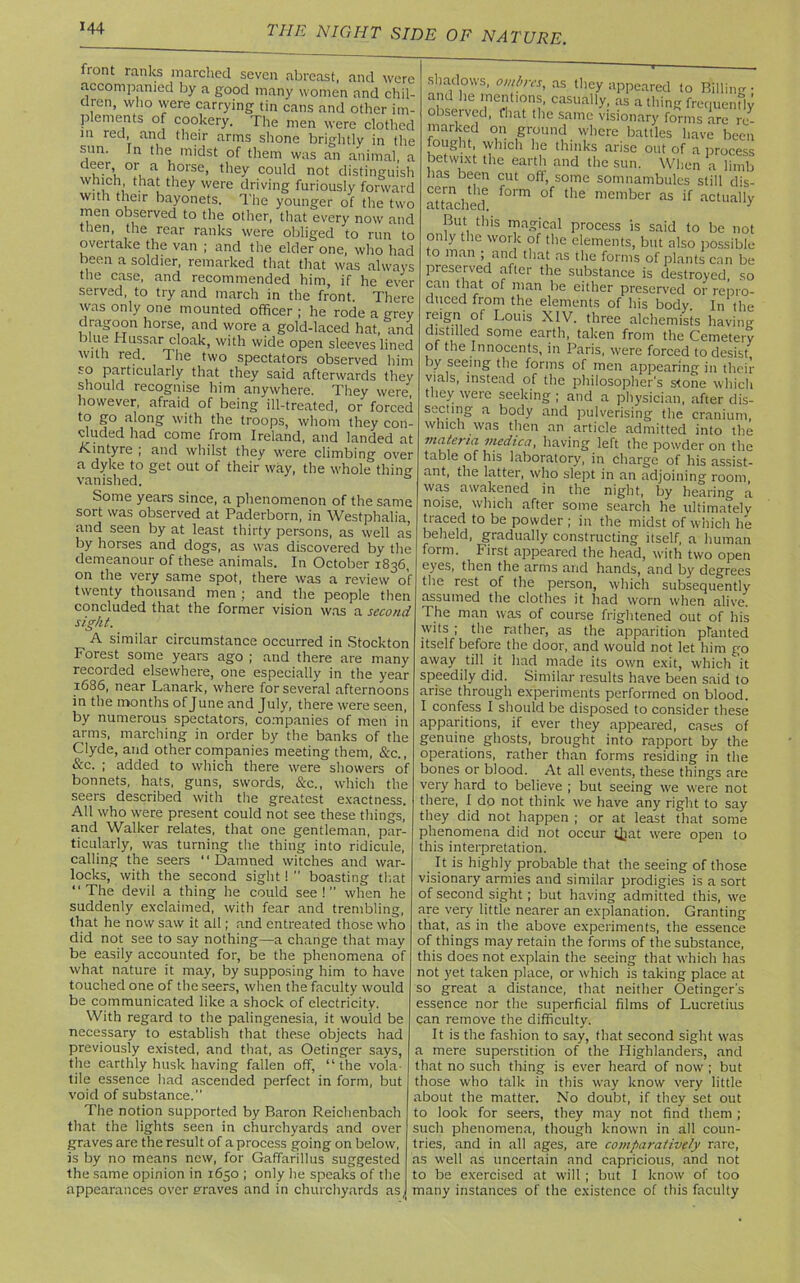 front ranks marched seven abreast, and were accompanied by a good many women and chil- dren, who were carrying tin cans and other im- plements of cookery. The men were clothed in red, and their arms shone brightly in the sun. In the midst of them was an animal, a d!5r’t °fua 1}orse> they could not distinguish which that they were driving furiously forward with their bayonets. The younger of the two men observed to the other, that every now and then, the rear ranks were obliged to run to overtake the van ; and the elder one, who had been a soldier, remarked that that was always the case, and recommended him, if he ever served, to try and march in the front. There was only one mounted officer ; he rode a grev dragoon horse, and wore a gold-laced hat, and blue Hussar cloak, with wide open sleeves lined with red. The two spectators observed him so particularly that they said afterwards they should recognise him anywhere. They were however, afraid of being ill-treated, or forced to go along with the troops, whom they con- cluded had come from Ireland, and landed at ICintyre ; and whilst they were climbing over a dyke to get out of their way, the whole thing vanished. Some years since, a phenomenon of the same sort was observed at Paderborn, in Westphalia, and seen by at least thirty persons, as well as by horses and dogs, as was discovered by the demeanour of these animals. In October 1836, on the very same spot, there was a review of twenty thousand men ; and the people then concluded that the former vision was a second sight. A similar circumstance occurred in Stockton Forest some years ago ; and there are many recorded elsewhere, one especially in the year 1686, near Lanark, where for several afternoons in the months of June and July, there were seen, by numerous spectators, companies of men in arms, marching in order by the banks of the Clyde, and other companies meeting them, &c., &c. ; added to which there were showers of bonnets, hats, guns, swords, &c., which the seers described with the greatest exactness. All who were present could not see these things, and Walker relates, that one gentleman, par- ticularly, was turning the thing into ridicule, calling the seers “Damned witches and war- locks, with the second sight!  boasting that “The devil a thing he could see!” when he suddenly exclaimed, with fear and trembling, that he now saw it all; and entreated those who did not see to say nothing—a change that may be easily accounted for, be the phenomena of what nature it may, by supposing him to have touched one of the seers, when the faculty would be communicated like a shock of electricity. With regard to the palingenesia, it would be necessary to establish that these objects had previously existed, and that, as Oetinger says, the earthly husk having fallen off, “the vola- tile essence had ascended perfect in form, but void of substance.” The notion supported by Baron Reichenbach that the lights seen in churchyards and over graves are the result of a process going on below, is by no means new, for Gaffarillus suggested the same opinion in 1650 ; only lie speaks of the appearances over eraves and in churchyards as shadows, ombres, as they appeared to Billing- ohc he’neUonS' casually, as a thing frequently observed, that the same visionary forms are re- marked on ground where battles have been fought, which he thinks arise out of a process betwixt the earth and the sun. When a limb lias been cut off, some somnambules still dis- attached f°rm tlie mernber as actually But this magical process is said to be not only the work of the elements, but also possible o man ; and that as the forms of plants can be preserved after the substance is destroyed, so can that of man he either preserved or repro- duced from the elements of his body. In the r,e*§A Louis XIV. three alchemists having distilled some earth, taken from the Cemetery of the Innocents, in Paris, were forced to desist, by seeing the forms of men appearing in their vials, instead of the philosopher's stone which they were seeking ; and a physician, after dis- secting a body and pulverising the cranium, which was then an article admitted into the materia medica, having left the powder on the table of his laboratory, in charge of his assist- ant, the latter, who slept in an adjoining room, was awakened in the night, by hearing a noise, which after some search he ultimately traced to be powder ; in the midst of which he beheld, gradually constructing itself, a human form. First appeared the head, with two open eyes, then the arms and hands, and by degrees the rest of the person, which subsequently assumed the clothes it had worn when alive. The man was of course frightened out of his wits ; the rather, as the apparition planted itself before the door, and would not let him go away till it had made its own exit, which it speedily did. Similar results have been said to arise through experiments performed on blood. I confess I should be disposed to consider these apparitions, if ever they appeared, cases of genuine ghosts, brought into rapport by the operations, rather than forms residing in the bones or blood. At all events, these things are very hard to believe ; but seeing we were not there, I do not think we have any right to say they did not happen ; or at least that some phenomena did not occur tijat were open to this interpretation. It is highly probable that the seeing of those visionary armies and similar prodigies is a sort of second sight ; but having admitted this, we are very little nearer an explanation. Granting that, as in the above experiments, the essence of things may retain the forms of the substance, this does not explain the seeing that which has not yet taken place, or which is taking place at so great a distance, that neither Oetinger's essence nor the superficial films of Lucretius can remove the difficulty. It is the fashion to say, that second sight was a mere superstition of the Highlanders, and that no such thing is ever heard of now ; but those who talk in this way know very little about the matter. No doubt, if they set out to look for seers, they may not find them ; such phenomena, though known in all coun- tries, and in all ages, are comparatively rare, as well as uncertain and capricious, and not to be exercised at will ; but I know of too many instances of the existence of this faculty