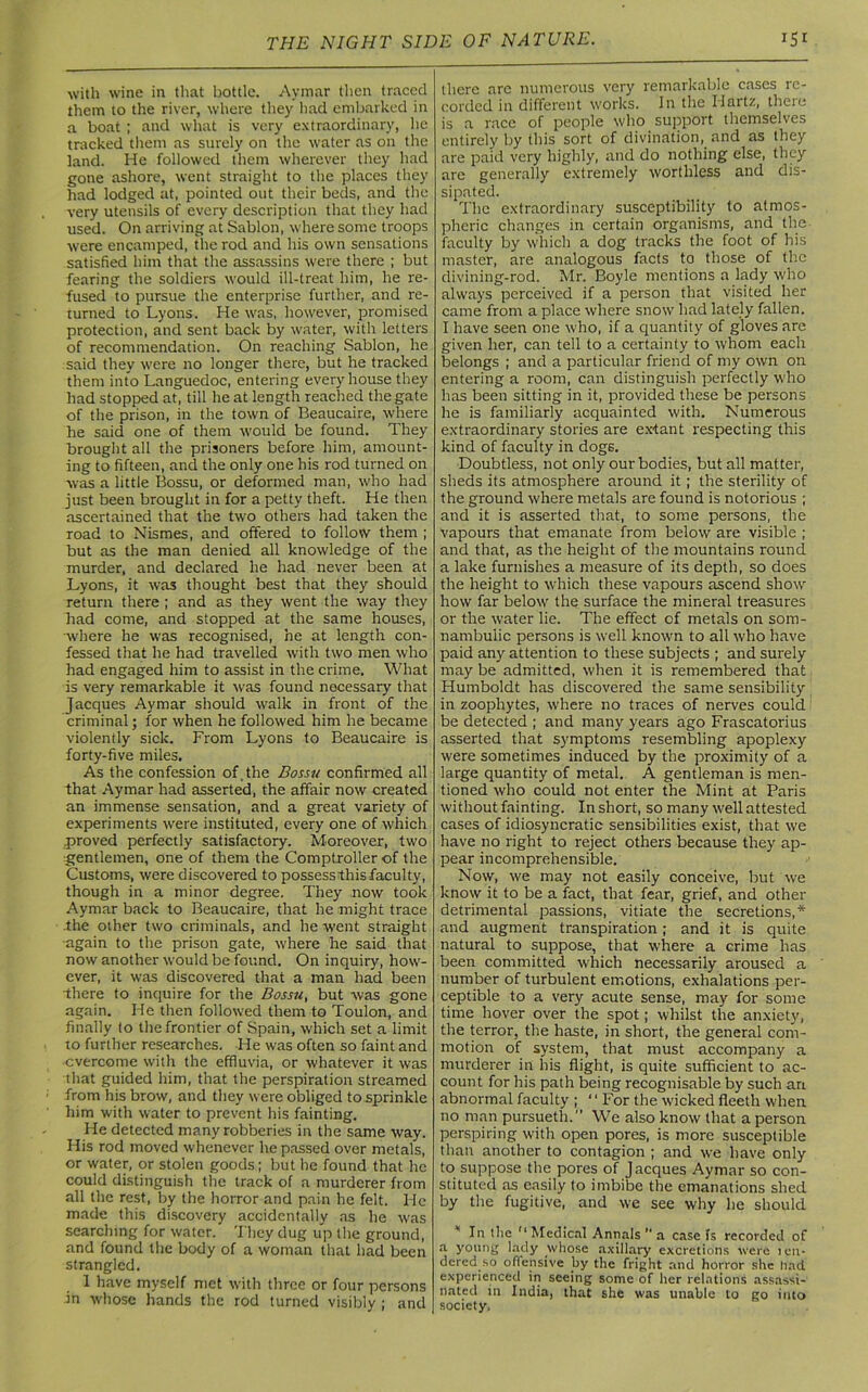 with wine in that bottle. Aymar then traced them to the river, where they had embarked in a boat ; and what is very extraordinary, he tracked them as surely on the water as on the land. He followed them wherever they had gone ashore, went straight to the places they had lodged at, pointed out their beds, and the very utensils of every description that they had used. On arriving at Sablon, where some troops were encamped, the rod and his own sensations satisfied him that the assassins were there ; but fearing the soldiers would ill-treat him, he re- fused to pursue the enterprise further, and re- turned to Lyons. He was, however, promised protection, and sent back by water, with letters of recommendation. On reaching Sablon, he said they were no longer there, but he tracked them into Languedoc, entering every house they had stopped at, till he at length reached the gate of the prison, in the town of Beaucaire, where he said one of them would be found. They brought all the prisoners before him, amount- ing to fifteen, and the only one his rod turned on was a little Bossu, or deformed man, who had just been brought in for a petty theft. He then ascertained that the two others had taken the road to Nismes, and offered to follow them ; but as the man denied all knowledge of the murder, and declared he had never been at Lyons, it was thought best that they should return there ; and as they went the way they had come, and stopped at the same houses, where he was recognised, he at length con- fessed that he had travelled with two men who had engaged him to assist in the crime. What is very remarkable it was found necessary that Jacques Aymar should walk in front of the criminal; for when he followed him he became violently sick. From Lyons to Beaucaire is forty-five miles. As the confession of. the Bossu confirmed all that Aymar had asserted, the affair now created an immense sensation, and a great variety of experiments were instituted, every one of which proved perfectly satisfactory. Moreover, two gentlemen, one of them the Comptroller of the Customs, were discovered to possessthis faculty, though in a minor degree. They now took Aymar back to Beaucaire, that he might trace the other two criminals, and he went straight again to the prison gate, where he said that now another would be found. On inquiry, how- ever, it was discovered that a man had been there to inquire for the Bossu, but was gone again. He then followed them to Toulon, and finally to the frontier of Spain, which set a limit to further researches. He was often so faint and overcome with the effluvia, or whatever it was that guided him, that the perspiration streamed from his brow, and they were obliged to sprinkle him with water to prevent his fainting. He detected many robberies in the same way. His rod moved whenever he passed over metals, or water, or stolen goods ; but he found that he could distinguish the track of a murderer from all the rest, by the horror and pain he felt. He made this discovery accidentally as he was searching for water. They dug up the ground, and found the body of a woman that had been strangled. 1 have myself met with three or four persons in whose hands the rod turned visibly ; and there are numerous very remarkable cases re- corded in different works. In the Hartz, theie is a race of people who support themselves entirely by this sort of divination, and as they are paid very highly, and do nothing else, they are generally extremely worthless and dis- sipated. The extraordinary susceptibility to atmos- pheric changes in certain organisms, and the faculty by which a dog tracks the foot of his master, are analogous facts to those of the divining-rod. Mr. Boyle mentions a lady who always perceived if a person that visited her came from a place where snow had lately fallen. I have seen one who, if a quantity of gloves are given her, can tell to a certainty to whom each belongs ; and a particular friend of my own on entering a room, can distinguish perfectly who has been sitting in it, provided these be persons he is familiarly acquainted with. Numerous extraordinary stories are extant respecting this kind of faculty in dogs. Doubtless, not only our bodies, but all matter, sheds its atmosphere around it; the sterility of the ground where metals are found is notorious ; and it is asserted that, to some persons, the vapours that emanate from below are visible ; and that, as the height of the mountains round a lake furnishes a measure of its depth, so does the height to which these vapours ascend show how far below the surface the mineral treasures or the water lie. The effect of metals on som- nambulic persons is well known to all who have paid any attention to these subjects ; and surely may be admitted, when it is remembered that Humboldt has discovered the same sensibility in zoophytes, where no traces of nerves could be detected ; and many years ago Frascatorius asserted that symptoms resembling apoplexy were sometimes induced by the proximity of a large quantity of metal. A gentleman is men- tioned who could not enter the Mint at Paris without fainting. In short, so many well attested cases of idiosyncratic sensibilities exist, that we have no right to reject others because they ap- pear incomprehensible. Now, we may not easily conceive, but we know it to be a fact, that fear, grief, and other detrimental passions, vitiate the secretions,* and augment transpiration; and it is quite natural to suppose, that where a crime has been committed which necessarily aroused a number of turbulent emotions, exhalations per- ceptible to a very acute sense, may for some time hover over the spot; whilst the anxiety, the terror, the haste, in short, the general com- motion of system, that must accompany a murderer in his flight, is quite sufficient to ac- count for his path being recognisable by such an abnormal faculty ; ‘ ‘ For the w'icked fleetli when no man pursueth.” We also know that a person perspiring with open pores, is more susceptible than another to contagion ; and we have only to suppose the pores of Jacques Aymar so con- stituted as easily to imbibe the emanations shed by the fugitive, and we see why he should 'In the 11 Medical Annals  a case fs recorded of a young lady .whose axillary excretions were ten- dered so offensive by the fright and horror she had experienced in seeing some of her relations assassi- nated in India, that she was unable to go into society.