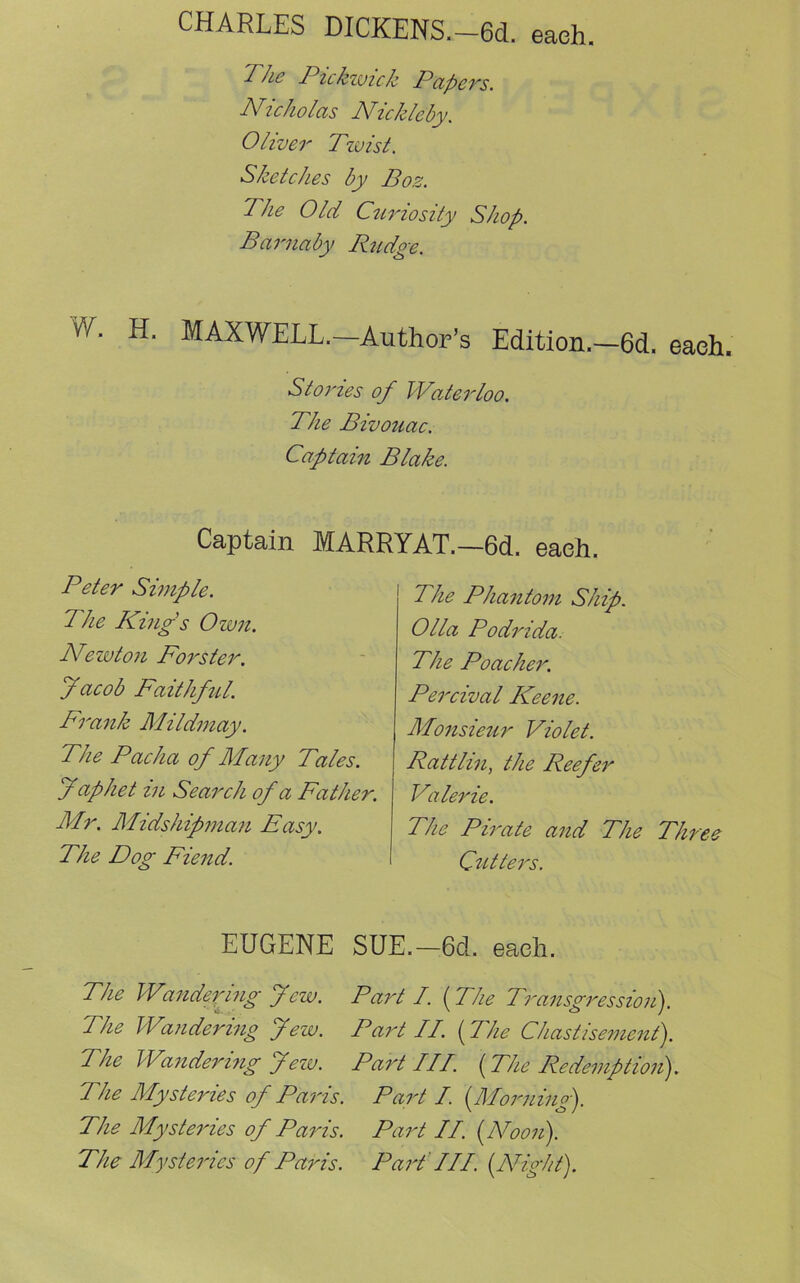 CHARLES DICKENS.-6d. each. 'I he Piekwick Papers. Nicholas Nickleby. Oliver Tzvist. Sketches by Boz. The Old Curiosity Shop. Burnaby Rudge. w- H- MAXWELL.—Author’s Edition.—6d. each. Stories of Waterloo. The Bivouac. Captain Blake. Captain MARRYAT.—6d. eaeh. Peter Simple. The King's Own. Newton Forster. Jacob Faithful. Frank Mildmay. The Pacha of Many Tales. J aphet in Search of a Father. Mr. Midshipman Easy. The Dog Fiend. The Phantom Ship. Olla Podrida. The Poacher. Percival Keene. Monsieur Violet. Rattlin, the Reefer Valerie. The Pirate and The Three Cutters. EUGENE SUE.—6d. eaeh. The Wanderjug Jew. Part I. (The Transgression). The Wandering Jew. Part II. {The Chastisement). The Wandering Jew. Part III. {The Redemption?). 1 he Mysteries of Paris. Part I. (Morning). The My stales of Paris. Part II. (Noon). The Mysteries of Paris. Part!II. (Night).