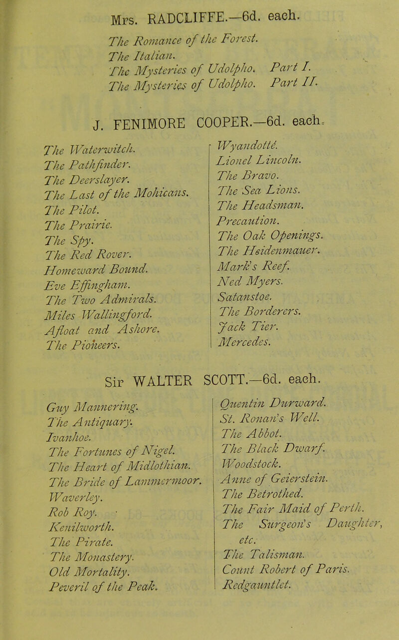 Mrs. RADCLIFFE.—6d. each. The Romance of the Forest. The Italian. The Mysteries of Udolpho. Part I. The Mysteries of Udolpho. Part IT J. FENIMORE The Waterwitch. The Pathfinder. The Deerslayer. The Last of the Mohicans. The Pilot. The Prairie. The Spy. The Red Rover. Homeward Bound. Eve Effingham. The Two Admirals. Miles Wallingford. Afloat and Ashore. The Pioneers. COOPER.—6d. eaeh= ■ Wyandottd. Lionel Lincoln. The Bravo. The Sea Lions. The Headsman. Precaution. The Oak Openings. The Heidenmaiter. Mark's Reef Ned Myers. Satanstoe. The Borderers. Jack Tier. Mercedes. Sir WALTER SCOTT—6d. each. Guy Mannering. Hie Antiquary. Ivanhoe. The Fortunes of Nigel. The Heart of Midlothian. The Bride of Lammcrmoor. Waverley. Rob Roy. Kenilworth. The Pirate. The Monastery. Old Mortality. Peveril of the Peak. Quentin Durward. St. Ronan's Well. The Abbot. The Black Dwarf Woodstock. A nne of Geierstein. The Betrothed. The Fair Maid of Perth. The Surgeon's D aughte etc. The Talisman. Count Robert of Paris. Redgauntlet.