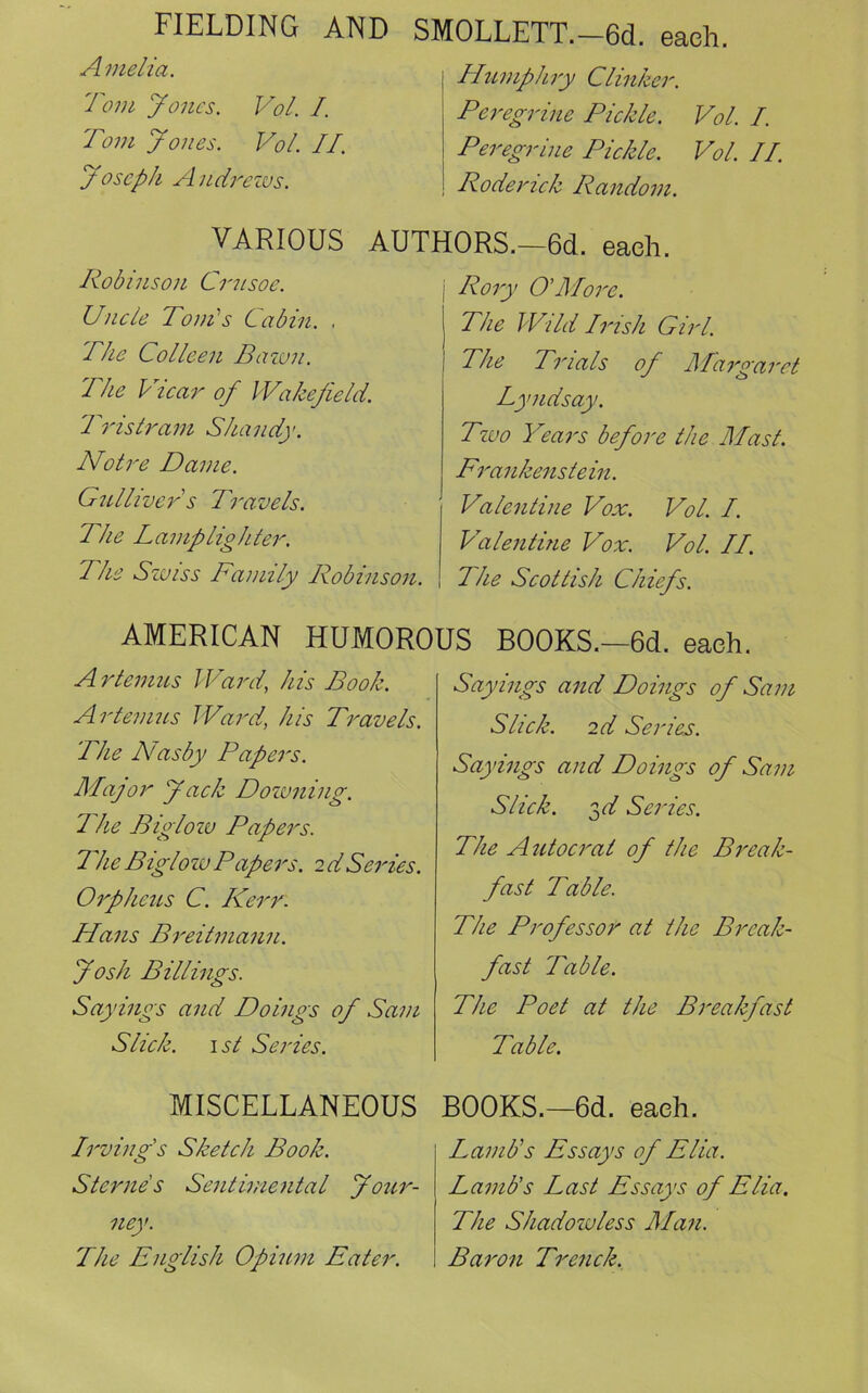 FIELDING AND Amelia. Tom Jones. Vol. I. Tom Jones. Vol. II. Joseph Andrews. SMOLLETT.—6d. each. Humphry Clinker. Peregrine Pickle. Vol. I. Peregrine Pickle. Vol. II. Roderick Random. VARIOUS AUTHORS.—6d. each. Robinson Crusoe. Uncle Toni's Cabin. , The Colleen Pawn. The Vicar of Wakefield. Tristram Shandy. Notre Dame. Gullivers Travels. The Lamplighter. The Swiss Family Robinson. Rory O'More. The Wild Irish Girl. The Trials of Margaret Lyndsay. Tzuo Years before the Mast. Frankenstein. Valentine Vox. Vol. I. Valentine Vox. Vol. II. The Scottish Chiefs. AMERICAN HUMOROUS BOOKS.—6d. each. Artemus Ward, his Book. Art emus Ward, his Travels. The Nasby Papers. Major Jack Downing. I he Biglow Papers. The Biglow Papers. 2 d Seines. Orpheus C. Kerr: Hans Breitmann. Josh Billings. Sayings and Doings of Sam Slick. 1 st Series. Sayings and Doings of Sam Slick. 2 d Series. Sayings and Doings of Sam Slick. 3c/ Series. The Autocrat of the Break- fast Table. The Professor at the Break- fast Table. The Poet at the Breakfast Table. MISCELLANEOUS Irving's Sketch Book. Sterne's Sentimental Jour- ney. The English Opium Eater. BOOKS.—6d. each. Lamb's Essays of Elia. Lamb's Last Essays of Elia. The Shadowless Man. Baron Trench.