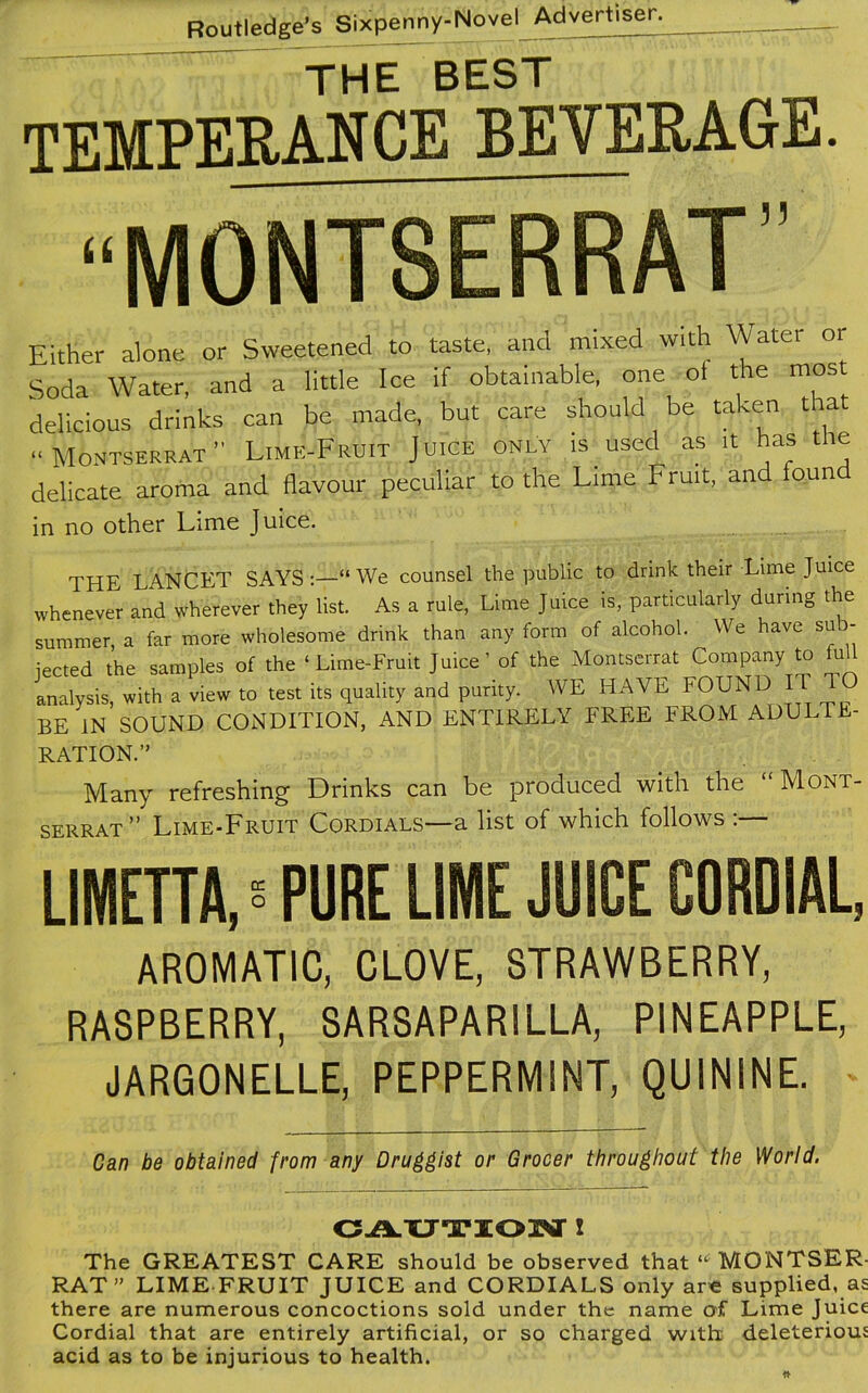 THE BEST TEMPERANCE BEVERAGE. “MONTSERRAT’’ Either alone or Sweetened to taste, and mixed with Water or Soda Water, and a little Ice if obtainable, one oi the mos delicious drinks can be made, but care should be taken that Montserrat” Lime-Fruit Juice only is used as it has the delicate aroma and flavour peculiar to the Lime Fruit, and found in no other Lime Juice. THE LANCET SAYS “ We counsel the public to drink their Lime Juice whenever and wherever they list. As a rule, Lime Juice is, particularly during the summer, a far more wholesome drink than any form of alcohol. We have sub- jected the samples of the ‘ Lime-Fruit Juice’ of the Montserrat Company to full analysis, with a view to test its quality and purity. WE HAVE FOUND IT TO BE IN SOUND CONDITION, AND ENTIRELY FREE FROM ADULTE- RATION.” Many refreshing Drinks can be produced with the Mont- serrat” Lime-Fruit Cordials—a list of which follows :— LIMETTA, ° PURE LIME JUICE CORDIAL, AROMATIC, CLOVE, STRAWBERRY, RASPBERRY, SARSAPARILLA, PINEAPPLE, JARGONELLE, PEPPERMINT, QUININE. Can be obtained from any Druggist or Grocer throughout the World. CAUTION ! The GREATEST CARE should be observed that “MONTSER- RAT” LIME FRUIT JUICE and CORDIALS only are supplied, as there are numerous concoctions sold under the name of Lime Juice Cordial that are entirely artificial, or so charged with deleterious acid as to be injurious to health.