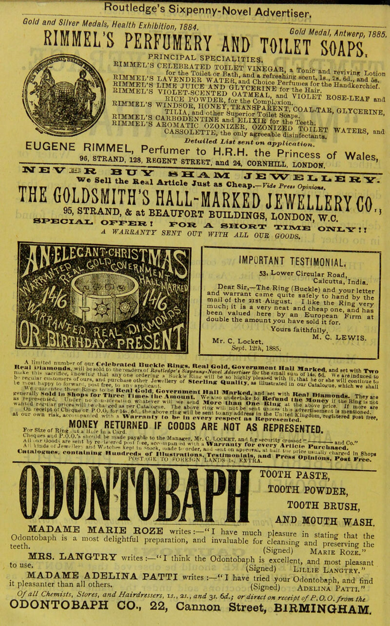 Gold and Silver Medals, Health Exhibition, 1884. “TT~ — HOTEL'S PERFUMERY AND TOILET SOAPS PRINCIPAL SPECIALITIES. RIMMEL’S CELEBRATED TOILET VINEOAT? „ „ . rimmel-s ™!lI ¥iOLETUSCENTNED IorthTHairtheHandierChief- w£SSB“r ETMMEL’S ^ NE> “'Sil™ - EUGENE PerfcmetTaSrtT,**?^^ 0f Wales ■ 98, STRAND, 128, REGENT STREET, and 24, CORNHILL LONDON ^ Zv 4 ““ E — THE G?A2»MITH s HALL-MARKED JEWELLERY CO A WMRRANTF SENT OUT WITH ALL OUR GOOVS * 1 IMPORTANT TESTIMONIAL. 53. Lower Circular Road, Calcutta, India. Dear Sir,-The Ring (Buckle) and your letter “A w?alu can?e qu«e safely to hand by the “ h° h.e 2131 August. I like the Ring very much; it is a very neat and cheap one, and has been valued here by an European Firm at double the amount you have sold it for. Yours faithfully, Mr. C. Locket. M> C’ LEWIS‘ Sept. 12th, 1885. 1 VI-. .f, ™, f<l'wan.. POM free, to nnv applicant. ^ Hunllty, as Ulualiated in our Cutalouue, which we shall W.-.-WWWEJSSS1® IF C00DS ARE OT AS REPRESENTED. Cmmloiruea, containing Huudred;i of Illustrations. TeaUmonlals, and Pres*'«Dtoinn«’h»»rKei » Shop* POsTaOE ro FOREIGN LANDS Is. EXTftA. 088 Opinions, Post Free. tooth paste, TOOTH POWDER, TOOTH BRUSH, AND MOUTH WASH. MADAME MARIE ROZE writes“ I have much pleasure in statin? that the Odontobaph is a most delightful preparation, and invaluable for cleansing and^ prefervin? the “ 'MT3Q t Aivrpm-Dtr • , (Signed) Marie Roze.” to useMRS‘ T.AMGTRY writes:— ‘I think the Odontobaph is excellent, and most pleasant ' . -p. » Tur-r. » tvtit tut (Signed) Lillie Langtry.” it nleMAP^hME liA EELI;NA PATTI writes “ I have tried your Odontobaph, and find it pleasanter than all others. (Signed) AdklinaP £ATTI/d O/a/7 Chemists, Stores, and Hairdressers, is., 2s., and 3s. 6d.; or direct on receipt of P.0.0 from the ODONTOBAPH CO., 22, Cannon Street, BIRMINGHAM.