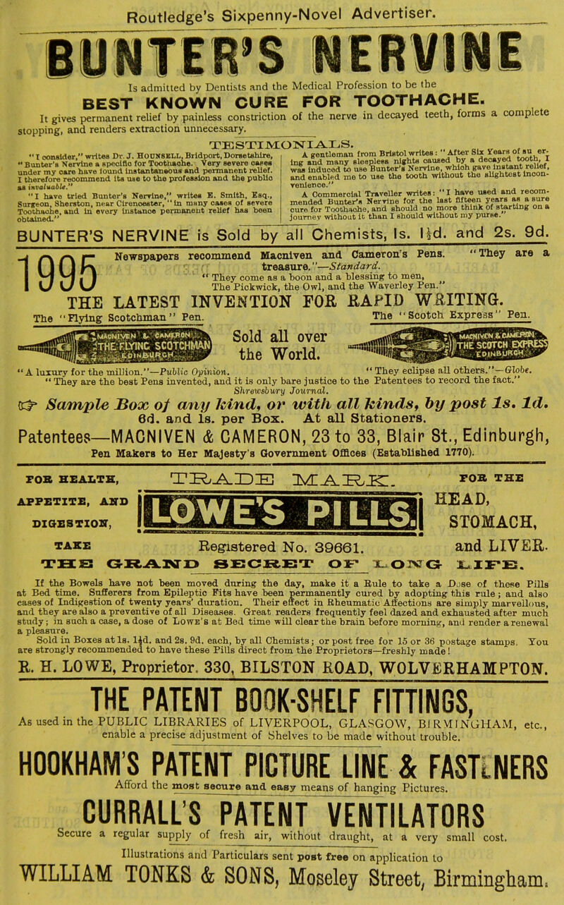 BUNTER’S Is admitted by Dentists and the Medical Profession to be the BEST KNOWN CURE FOR TOOTHACHE. It gives permanent relief by painless constriction of the nerve in decayed teeth, forms a comp ete stopping, and renders extraction unnecessary. TESTIMONIALS. •< I consider,” writes Dr. J. HOUNSELL, Bridport, Dorsetshire,  Bunter’s Nervine a specific for Toothache. Very severe cases under my oare have iound instantaneous and permanent relief. I therefore recommend its use to the profession and the public as invaluable.” “I have tried Bunter’s Nervine, writes E. Smith, Esq., Surgeon, Sherston, near Cirenoester, “In many cases of severe Toothache, and in every instanoe permanent relief has been obtained.” A gentleman from Bristol writes:  After Six years of«»_«■ lng and many sleepless nights oaused by a decayed tooth, I was induced to use Bunter's Nervine, whioh gave instant relief, and enabled me to use the tooth without the slightest incon- venience. A Commercial Traveller writes: “I have used and recom- mended Bunter’s Nervine for the last fifteen years as a sure cure for Toothache, and should no more think of starting on a journey without it than I should without my purBe. BUNTER’S NERVINE is Sold by all Chemists, Is. l|d. and 2s. 9d. _j a /-. »— Newspapers recommend Macniven and Cameron's Pens. “ Tliey are a ! ( I ( J treasure.”—Standard. -■'I '■''J | I “ They come as a boon and a blessing to men, I KJ \J The Pickwick, the Owl, and the Waverley Pen. THE LATEST INVENTION FOE, RAPID WRITING. The 11 Plying Scotchman” Pen. The 1 ‘Scotch Express Pen. Sold all over the World. ^ “ A luxury for the million.”—Public Opinion. “ They eclipse all others.”—Globe. “ They are the best Pens invented, and it is only bare justice to the Patentees to record the fact.” Shrewsbury Journal. Sample JBox of any kind, or with all kinds, by post Is. Id. 6d. and is. per Box. At all Stationers. Patentees—MACNIVEN & CAMERON, 23 to 33, Blair St., Edinburgh, Pen Makers to Her Majesty's Government Offices (Established 1770). FOB HEALTH, APPETITE, AND DIGESTION, TAKE TRADE TA^TTTTC. Registered No. 39661. FOB THE HEAD, STOMACH, and LIVEB. THS GRAND SECRET OF LONG LIFE. If the Bowels have not been moved during the day, make it a Buie to take a Bose of these Pills at Bed time. Sufferers from Epileptic Pits have been permanently cured by adopting this rule ; and also cases of Indigestion of twenty years’ duration. Their effect in Rheumatic Affections are simply marvellous, and they are also a preventive of all Diseases. Great readers frequently feel dazed and exhausted after much study; in such a case, a dose of Lowe’s at Bed time will clear the brain before morning, ami render a renewal a pleasure. Sold in Boxes at Is. l$d. and 2s. 9d. each, by all Chemists; or post free for 15 or 36 postage stamps. You are strongly recommended to have these Pills direct from the Proprietors—freshly made! R. H. LOWE, Proprietor. 330, BILSTON ROAD, WOLVERHAMPTON. THE PATENT BOOK-SHELF FITTINGS, As used in the PUBLIC LIBRARIES of LIVERPOOL, GLASGOW, BIRMINGHAM, etc., enable a precise adjustment of Shelves to be made without trouble. HOOKHAM’S PATENT PICTURE LINE & FASTINERS Afford the most secure and easy means of hanging Pictures. CURRALL’S PATENT VENTILATORS Secure a regular supply of fresh air, without draught, at a very small cost. Illustrations and Particulars sent post free on application to WILLIAM TONKS & SONS, Moseley Street, Birmingham;