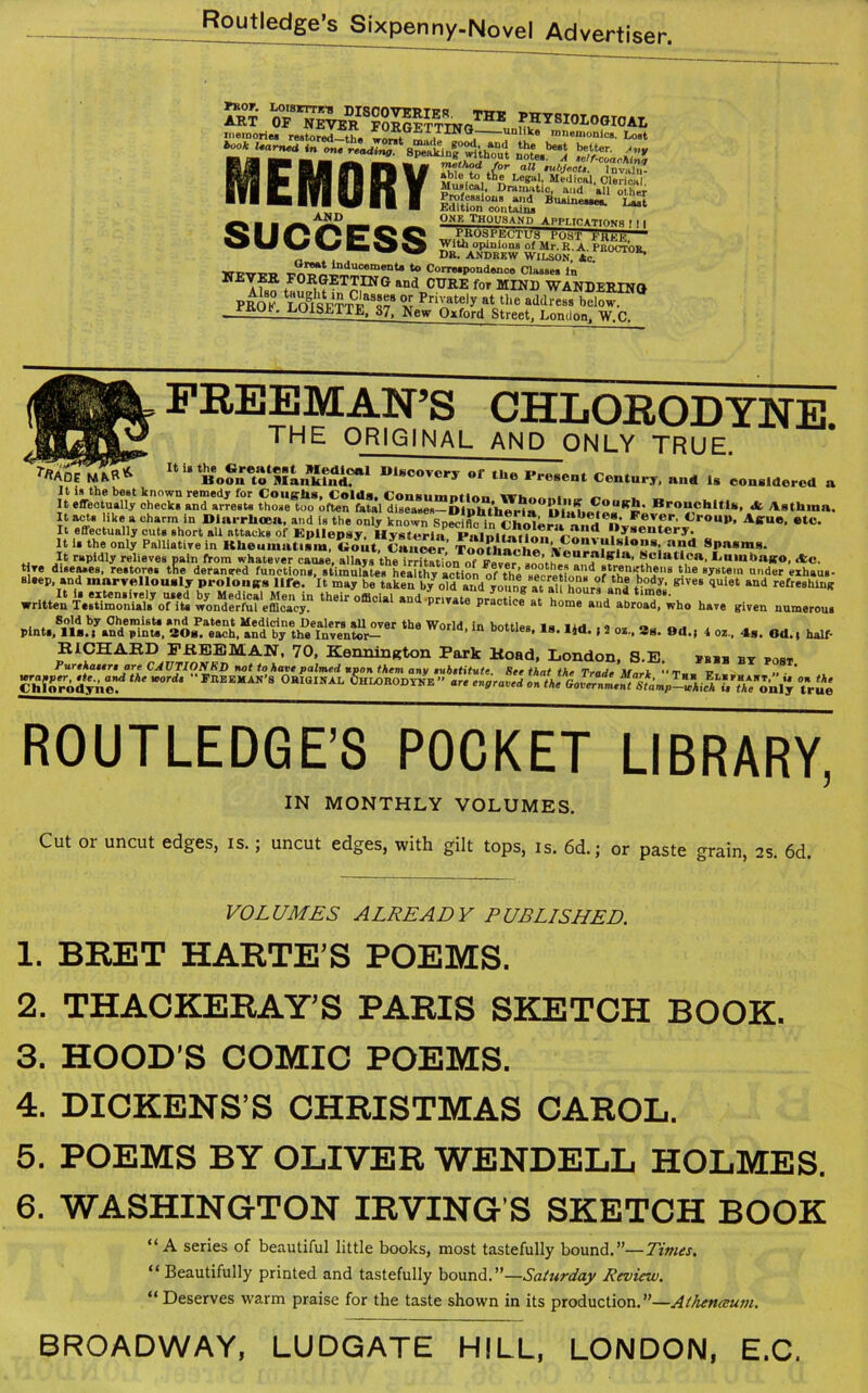 Sr w™ErSSS™0TH1! memories restored—the “GETTING- unlike mnemonics. Lost bookUarnet in m, nading Cakj£ivuC‘l c<% Musical, Dramatic, and all other Professions and Buainesse*. Last Edition contains One Thousand Applications \ j | IKUdHit.lUy POST h'HKH,— With opinions of Mr. E. A. PKOCTOR _ . . J DE. ANDREW WILSON. Ac. *° C»™Poud«nce Classes in NET?a FORGETTING and CURE for MIND WANDERING PROF NT Private|y at the address below. *-.LOISETTE, 37, New Oxford Street, London. W C 171 0716 retu*ing. 8 pea memory AND SUCCESS >*Ad7maR* ifoSTMLSSSS? »‘«covcpy of the Present Century, an* is considered a it is the best known remedy for CoueJis, Colds. Coiisiimminn „ It effectually ohecks and arrests those too often fatal diseases—Diifhtlieria UliilirJfA^^' Bro“ch,tI*« * Asthma. It acts like a charm in Diarrhoea, and is the only known SnwX is rhmkFevfr' «*-oup, Airuo, etc. It effectually cuts short all attacks of Epilepsy. Hysteria Palni^ni^ t£,,d “y-entery. It i. the only Palliatiye in Kheumat.im, «o.it. Causer TootAm-he a?d Sl>asms- It rapidly relieves pain from whatever cause, allays the irritation of Fever sooths?nnif'f *U’ f.clatloa' hninbago, Ac. «ai* assays mms, d t^istssr^ Sold by Ohemiste and Patent Medicine Dealers all over the World in bottles la six , , „„ „ , pints, 11s. i and pints, 30g. each, and by the Inventor— 1U Dottles’l8, ,5“> I 3 Ss. Od.; 1 oz., 4s. Od.t half- RICHARD FREEMAN, 70, KenninRton Park Road, London, S.E. pbbb by post Purehaure are CAUTIONRD not to have palmed upon them any eubetitute See that the Trade ••rr v Ch^rodyncf K0rds °aI^L gHiOHODYlIK ” are engrail on tie nl'y true ROUTLEDGE’S POCKET LIBRARY, IN MONTHLY VOLUMES. Cut or uncut edges, is.; uncut edges, with gilt tops, is. 64; or paste grain, as. 6d. VOLUMES ALREADY PUBLISHED. 1. BRET HARTE’S POEMS. 2. THACKERAY’S PARIS SKETCH BOOK. 3. HOOD’S COMIC POEMS. 4. DICKENS’S CHRISTMAS CAROL. 5. POEMS BY OLIVER WENDELL HOLMES. 6. WASHINGTON IRVING’S SKETCH BOOK “A series of beautiful little books, most tastefully bound.”—Times. “ Beautifully printed and tastefully bound.”—Saturday Review. “ Deserves warm praise for the taste shown in its production.”—Athenmum. BROADWAY, LUDGATE HILL, LONDON, E.C.
