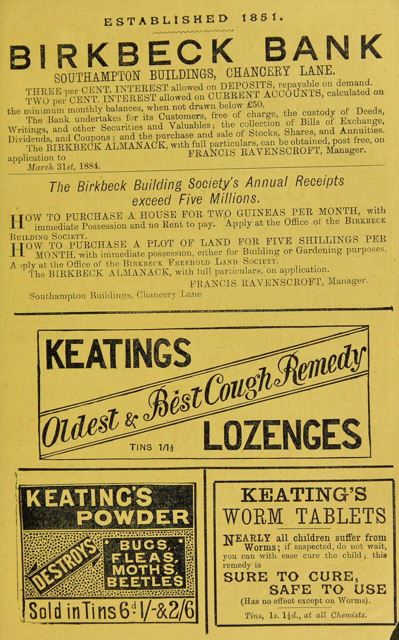 ESTABLISHED 1851. Bl RKBECK BANK SOUTHAMPTON BUILDINGS, CHANCERY LANE. Writings, and other Securities and a ua , Stocks Shares, and Annuities. D^v^ll^RT^^^g^^^LMAN^CKr^tkefull1<particufa^^an be obtained, post free, on The BIRKBEOK ALMAJN wn h. RAVENSCROFT, Manager, application to March 3ls<, 1884. - The Birkbeck Building Society's Annual Receipts exceed Five Millions. TTOW TO PURCHASE A HOUSE FOR TWO GUINEAS PER MONTH, with H°lldi™osses^ontnd no Rent to pay. Apply at the Office of the Birxbeck ljm¥GTOCpURCHASE A PLOT OF LAND FOR FIVE SHILLINGS^ PER H. MONTH, with immediate possession, either for Building or Gardening purposes. A >ply at the Office of the Birkbeck Freehold Land Society. The BfRKBECK ALMANACK, with lull particulars, on application. FRANCIS RAVENSCROFT, Manager. Southampton Buildings, Chancery Lane. KEATINGS Jg& LOZENGES KEATING’S WORM TABLETS TtfEARLY all children suffer from Worms; if suspected, do nob wait, you can with ease cure the child; this remedy is SURE TO CURE, SAFE TO USE (Has no effect except on Worms). Tins, Is. l£d., at all Chemists.