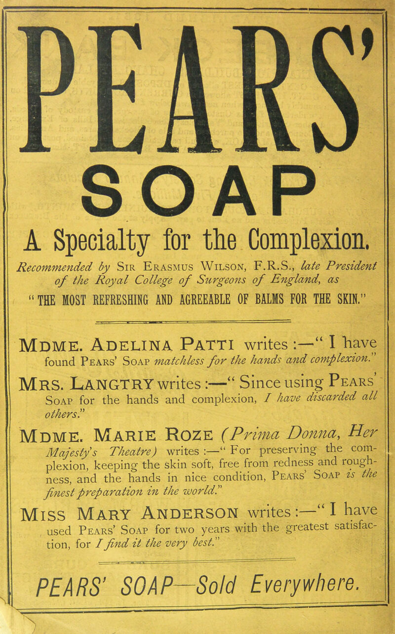 PEARS SOAP A Specialty for the Complexion. Recommended by Sir Erasmus Wilson, F.R.S., late President of the Royal College of Surgeons of England, as “ THE MOST REFRESHING AND AGREEABLE OF BALMS FOR THE SKIN.” Mdme. Adelina Patti writes“ I have found Pears’ Soap matchless for the hands and complexion. Mrs. Langtry writes:—“ Since using Pears’ Soap for the hands and complexion, I have discarded all others Mdme. Marie Roze (Prima Donna, Her Majesty's Theatre) writes :—“ For preserving the com- plexion, keeping the skin soft, free from redness and rough- ness, and the hands in nice condition, Pears Soap is the finest preparation in the world. Miss Mary Anderson writesI have used Pears’ Soap for two years with the greatest satisfac- tion, for /find it the very best. S PEARS' SOAP—Sold Everywhere.