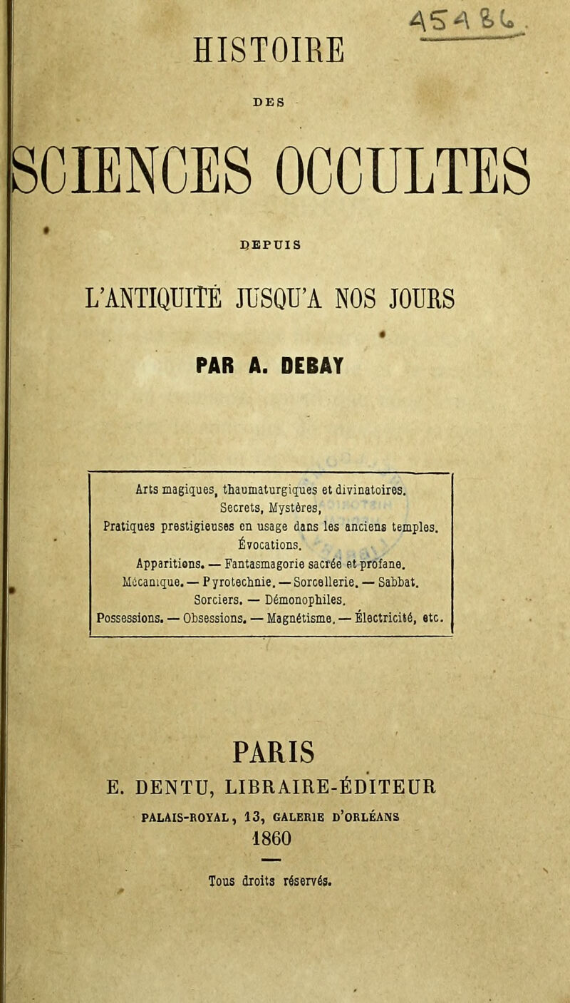 4S4IL. DES SCIENCES OCCULTES DEPUIS L’ANTIQUITÉ JUSQU’A NOS JOURS ê PAR A. DEBAT Arts magiques, tbaumaturgiques et divinatoires. Secrets, Mystères, Pratiques prestigieuses en usage dans les anciens temples. Évocations. Apparitions. — Fantasmagorie sacrée et profane. Mécanique. — P yrotechnie. — Sorcellerie. — Sabbat. Sorciers. — Démonopbiles. Possessions. — Obsessions. — Magnétisme. — Électricité, etc. PARIS E. DENTU, LIBRAIRE-ÉDITEUR PALAIS-ROYAL, 13, GALERIE D’ORLÉANS 1860 Tous droits réservés.