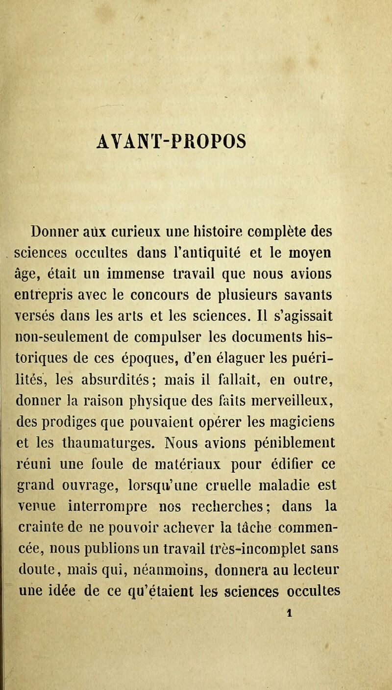 AVANT-PROPOS Donner aüx curieux une histoire complète des sciences occultes dans l’antiquité et le moyen âge, était un immense travail que nous avions entrepris avec le concours de plusieurs savants versés dans les arts et les sciences. Il s’agissait non-seulement de compulser les documents his- toriques de ces époques, d’en élaguer les puéri- lités, les absurdités; mais il fallait, en outre, donner la raison physique des faits merveilleux, des prodiges que pouvaient opérer les magiciens et les thaumaturges. Nous avions péniblement réuni une foule de matériaux pour édifier ce grand ouvrage, lorsqu’une cruelle maladie est venue interrompre nos recherches; dans la crainte de ne pouvoir achever la tâche commen- cée, nous publions un travail très-incomplet sans doute, mais qui, néanmoins, donnera au lecteur une idée de ce qu’étaient les sciences occultes