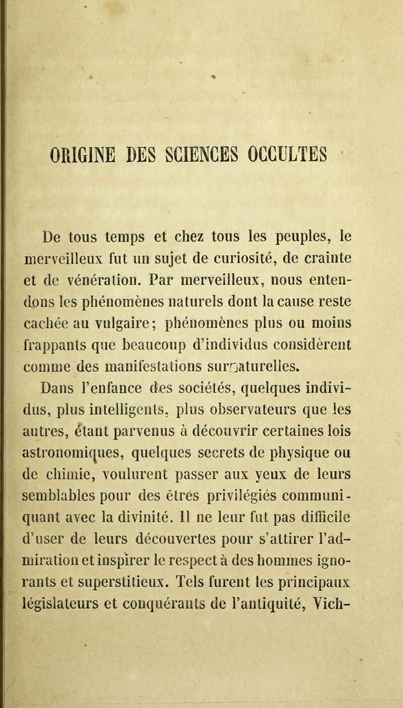 De tous temps et chez tous les peuples, le merveilleux fut un sujet de curiosité, de crainte et de vénération. Par merveilleux, nous enten- dons les phénomènes naturels dont la cause reste cachée au vulgaire; phénomènes plus ou moins frappants que beaucoup d’individus considèrent comme des manifestations surnaturelles. Dans l’enfance des sociétés, quelques indivi- dus, plus intelligents, plus observateurs que les autres, étant parvenus à découvrir certaines lois astronomiques, quelques secrets de physique ou de chimie, voulurent passer aux yeux de leurs semblables pour des êtres privilégiés communi- quant avec la divinité. 11 ne leur fut pas difficile d’user de leurs découvertes pour s’attirer l’ad- miration et inspirer le respect à des hommes igno- rants et superstitieux. Tels furent les principaux législateurs et conquérants de l’antiquité, Vieil-