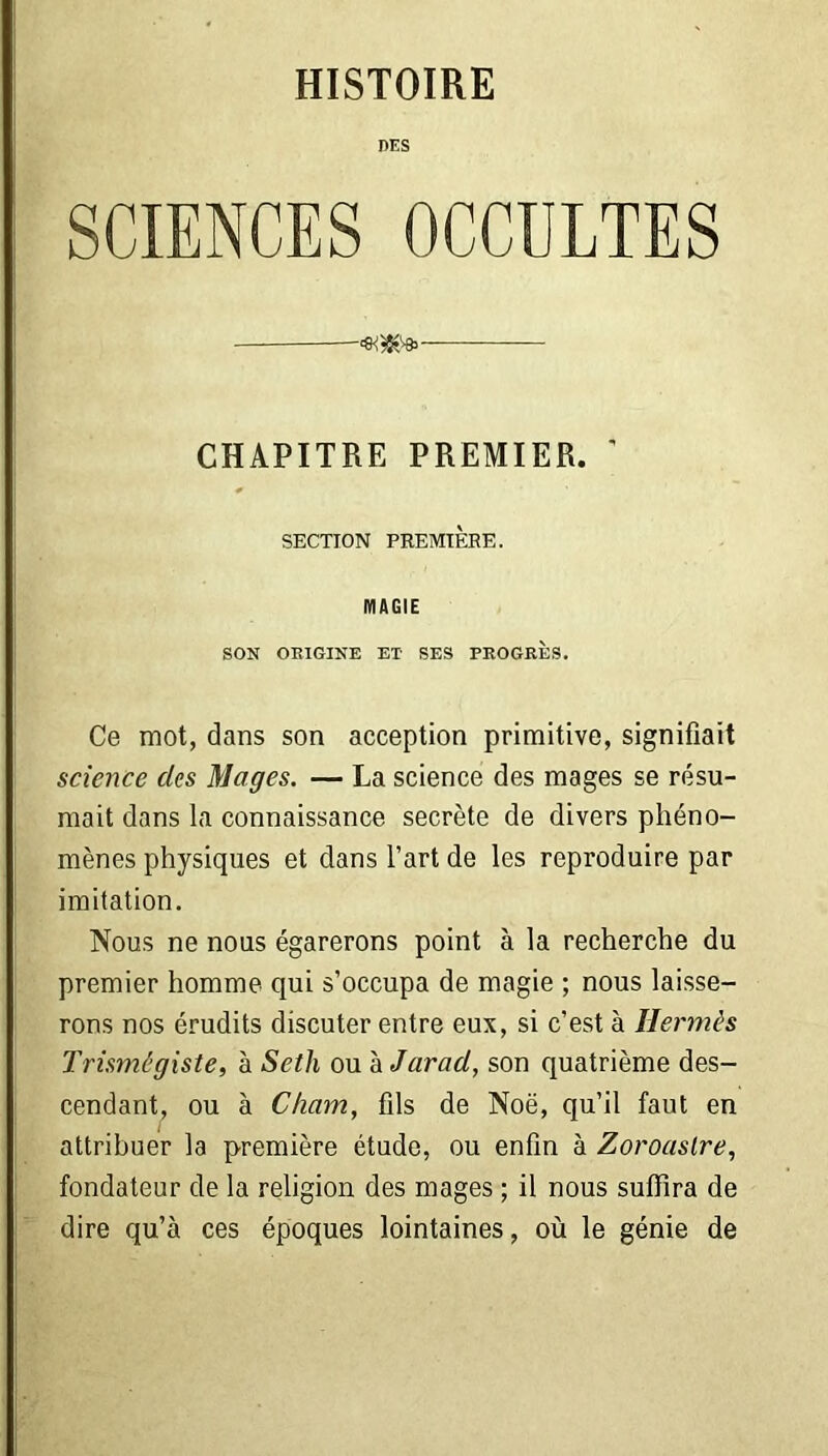 HISTOIRE DES SCIENCES OCCULTES CHAPITRE PREMIER. ' SECTION PREMIÈRE. MAGIE SON ORIGINE ET SES PROGRES. Ce mot, dans son acception primitive, signifiait science des Mages. — La science des mages se résu- mait dans la connaissance secrète de divers phéno- mènes physiques et dans l’art de les reproduire par imitation. Nous ne nous égarerons point à la recherche du premier homme qui s’occupa de magie ; nous laisse- rons nos érudits discuter entre eux, si c’est à Hermès Trismegiste, à Setli ou à Jarad, son quatrième des- cendant, ou à Cham, fils de Noë, qu’il faut en attribuer la première étude, ou enfin à Zoroaslre, fondateur de la religion des mages ; il nous suffira de dire qu’à ces époques lointaines, où le génie de