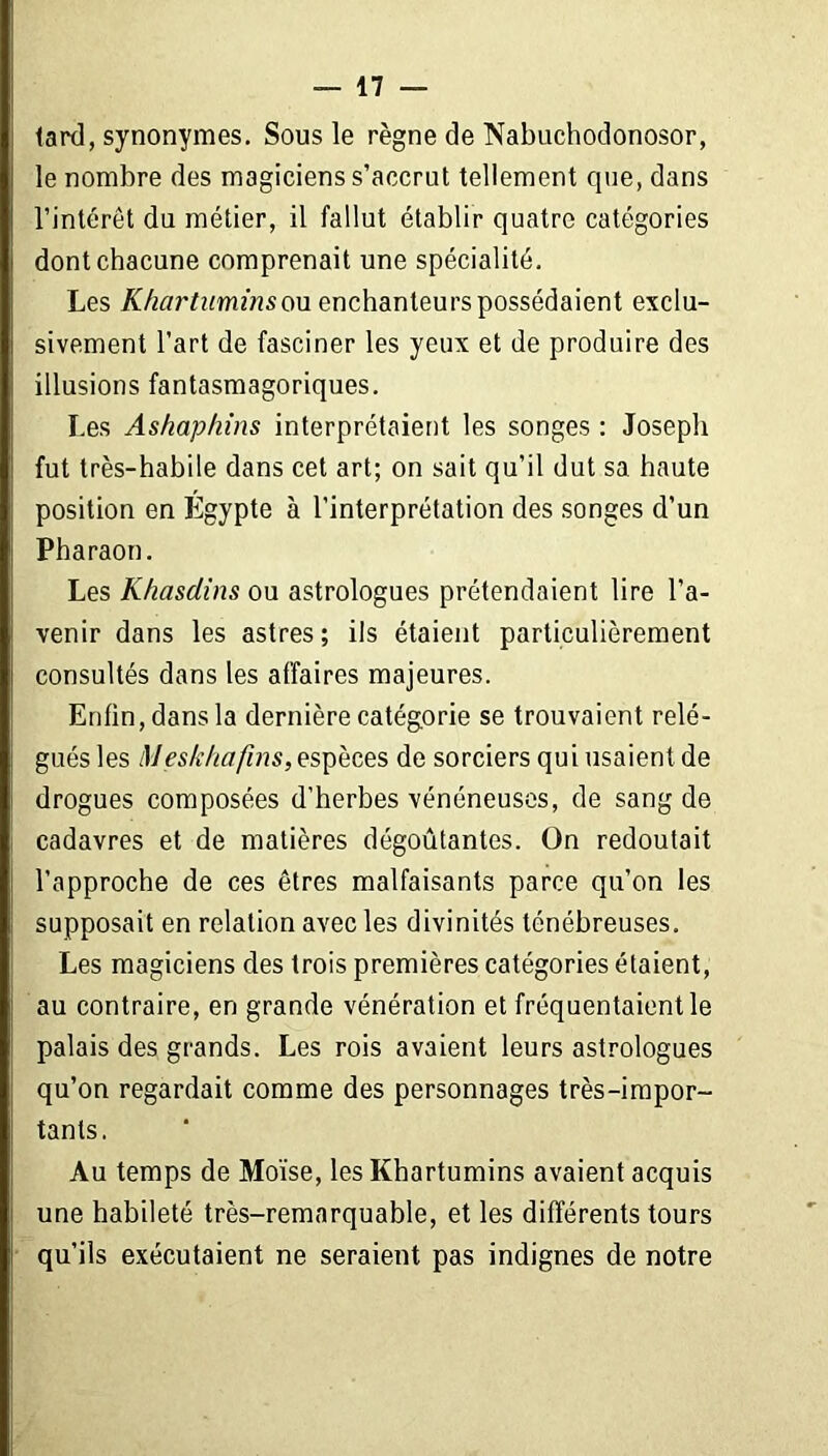 lard, synonymes. Sous le règne de Nabuchodonosor, le nombre des magiciens s’accrut tellement que, dans l’intérêt du métier, il fallut établir quatre catégories dont chacune comprenait une spécialité. Les Khartuminsou enchanteurs possédaient exclu- sivement l’art de fasciner les yeux et de produire des illusions fantasmagoriques. Les Ashaphins interprétaient les songes : Joseph fut très-habile dans cet art; on sait qu’il dut sa haute position en Egypte à l’interprétation des songes d’un Pharaon. Les K/iasclins ou astrologues prétendaient lire l’a- venir dans les astres; ils étaient particulièrement consultés dans les affaires majeures. Enfin, dans la dernière catégorie se trouvaient relé- gués les Meskhafins, espèces de sorciers qui usaient de drogues composées d’herbes vénéneuses, de sang de cadavres et de matières dégoûtantes. On redoutait l’approche de ces êtres malfaisants parce qu’on les supposait en relation avec les divinités ténébreuses. Les magiciens des trois premières catégories étaient, au contraire, en grande vénération et fréquentaient le palais des grands. Les rois avaient leurs astrologues qu’on regardait comme des personnages très-impor- tants. Au temps de Moïse, les Khartumins avaient acquis une habileté très-remarquable, et les différents tours qu’ils exécutaient ne seraient pas indignes de notre