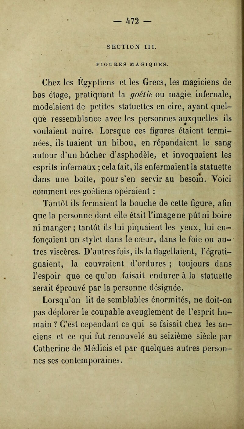 — 672 — SECTION III. FIGURES MAGIQUES. Chez les Égyptiens et les Grecs, les magiciens de bas étage, pratiquant la goétie ou magie infernale, modelaient de petites statuettes en cire, ayant quel- que ressemblance avec les personnes auxquelles ils voulaient nuire. Lorsque ces figures étaient termi- nées, ils tuaient un hibou, en répandaient le sang autour d’un bûcher d’asphodèle, et invoquaient les esprits infernaux ; cela fait, ils enfermaient la statuette dans une boîte, pour s’en servir au besoin. Yoici comment ces goétiens opéraient : Tantôt ils fermaient la bouche de cette figure, afin que la personne dont elle était l’image ne pût ni boire ni manger ; tantôt ils lui piquaient les yeux, lui en- fonçaient un stylet dans le cœur, dans le foie ou au- tres viscères. D’autres fois, ils la flagellaient, l’égrati- gnaient, la couvraient d’ordures ; toujours dans l’espoir que ce qu’on faisait endurer à la statuette serait éprouvé par la personne désignée. Lorsqu’on lit de semblables énormités, ne doit-on pas déplorer le coupable aveuglement de l’esprit hu- main? C’est cependant ce qui se faisait chez les an- ciens et ce qui fut renouvelé au seizième siècle par Catherine de Médicis et par quelques autres person- nes ses contemporaines.