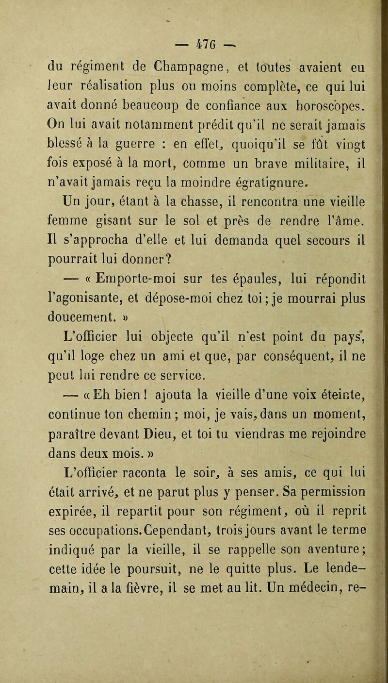 du régiment de Champagne, et toutes avaient eu leur réalisation plus ou moins complète, ce qui lui avait donné beaucoup de confiance aux horoscopes. On lui avait notamment prédit qu’il ne serait jamais blessé à la guerre : en effets quoiqu’il se fût vingt fois exposé à la mort, comme un brave militaire, il n’avait jamais reçu la moindre égratignure. Un jour, étant à la chasse, il rencontra une vieille femme gisant sur le sol et près de rendre l’âme. Il s’approcha d’elle et lui demanda quel secours il pourrait lui donner? — «Emporte-moi sur tes épaules, lui répondit l’agonisante, et dépose-moi chez toi; je mourrai plus doucement. » L’officier lui objecte qu’il n'est point du pays’, qu’il loge chez un ami et que, par conséquent, il ne peut lui rendre ce service. — «Eh bien ! ajouta la vieille d’une voix éteinte, continue ton chemin ; moi, je vais,dans un moment, paraître devant Dieu, et toi tu viendras me rejoindre dans deux mois. » L’officier raconta le soir, à ses amis, ce qui lui était arrivé, et ne parut plus y penser. Sa permission expirée, il repartit pour son régiment, où il reprit ses occupations. Cependant, trois jours avant le terme indiqué par la vieille, il se rappelle son aventure; cette idée le poursuit, ne le quitte plus. Le lende- main, il a la fièvre, il se met au lit. Un médecin, re-