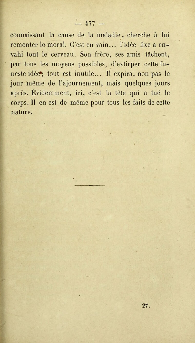 connaissant la cause de la maladie, cherche à lui remonter le moral. C’est en vain... l’idée fixe a en- vahi tout le cerveau. Son frère, ses amis tâchent, par tous les moyens possibles, d’extirper cette fu- neste idée?; tout est inutile... Il expira, non pas le jour même de l’ajournement, mais quelques jours après. Évidemment, ici, c’est la tête qui a tué le corps. Il en est de même pour tous les faits de cette nature. 27.