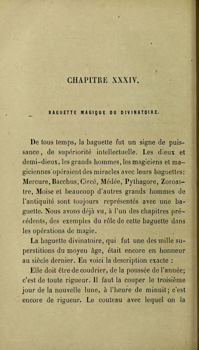 BAGUETTE MAGIQUE OU DIVINATOIRE. De tous temps, la baguette fut un signe de puis- sance, de supériorité intellectuelle. Les dieux et demi-dieux, les grands hommes, les magiciens et ma- giciennes opéraient des miracles avec leurs baguettes: Mercure,Bacchus, Circc, Médée,'Pythagore, Zoroas- tre, Moïse et beaucoup d’autres grands hommes de l’antiquité sont toujours représentés avec une ba- guette. Nous avons déjà vu, à l’un des chapitres pré- cédents, des exemples du rôle de cette baguette dans les opérations de magie. La baguette divinatoire, qui fut une des mille su- perstitions du moyen âge, était encore en honneur au siècle dernier. En voici la description exacte : Elle doit être de coudrier, de la poussée de l’année; c’est de toute rigueur. 11 faut la couper le troisième jour de la nouvelle lune, à l’heure de minuit; c’est encore de rigueur. Le couteau avec lequel on la