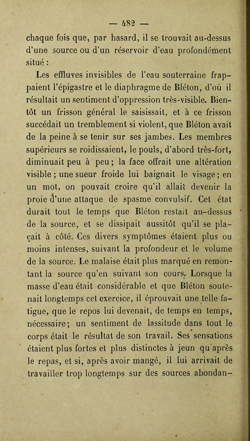 chaque fois que, par hasard, il se trouvait au-dessus d’une source ou d’un réservoir d’eau profondément situé : Les effluves invisibles de l’eau souterraine frap- paient l’épigastre et le diaphragme de Bléton, d'où il résultait un sentiment d’oppression très-visible. Bien- tôt un frisson général le saisissait, et à ce frisson succédait un tremblement si violent, que Bléton avait de la peine à se tenir sur ses jambes. Les membres supérieurs se raidissaient, le pouls, d’abord très-fort, diminuait peu à peu ; la face offrait une altération visible ; une sueur froide lui baignait le visage; en un mot, on pouvait croire qu’il allait devenir la proie d’une attaque de spasme convulsif. Cet état durait tout le temps que Bléton restait au-dessus de la source, et se dissipait aussitôt qu’il se pla- çait à côté. Ces divers symptômes étaient plus ou moins intenses, suivant la profondeur et le volume de la source. Le malaise était plus marqué en remon- tant la source qu’en suivant son cours. Lorsque la masse d’eau était considérable et que Bléton soute- nait longtemps cet exercice, il éprouvait une telle fa- tigue, que le repos lui devenait, de temps en temps, nécessaire; un sentiment de lassitude dans tout le corps était le résultat de son travail. Ses sensations étaient plus fortes et plus distinctes à jeun qu'après le repas, et si, après avoir mangé, il lui arrivait de travailler trop longtemps sur des sources abondan-