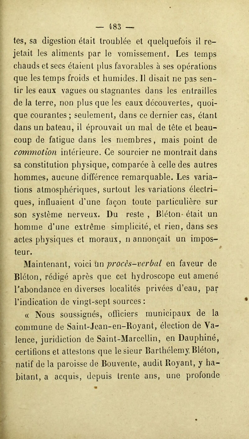 tes, sa digestion était troublée et quelquefois il re- jetait les aliments par le vomissement. Les temps chauds et secs étaient [dus favorables à ses opérations que les temps froids et humides. 11 disait ne pas sen- tir les eaux vagues ou stagnantes dans les entrailles de la terre, non plus que les eaux découvertes, quoi- que courantes ; seulement, dans ce dernier cas, étant dans un bateau, il éprouvait un mal de tête et beau- coup de fatigue dans les membres, mais point de commotion intérieure. Ce sourcier ne montrait dans sa constitution physique, comparée à celle des autres hommes, aucune différence remarquable. Les varia- tions atmosphériques, surtout les variations électri- ques, influaient d’une façon toute particulière sur son système nerveux. Du reste , Bléton- était un homme d’une extrême simplicité, et rien, dans ses actes physiques et moraux, n annonçait un impos- teur. Maintenant, voici un procès-verbal en faveur de Bléton, rédigé après que cet hydroscope eut amené l’abondance en diverses localités privées d’eau, par l’indication de vingt-sept sources: « Nous soussignés, officiers municipaux de la commune de Saint-Jean-en-Royant, élection de Va- lence, juridiction de Saint-Marcellin, en Dauphiné, certifions et attestons que le sieur Barthélemy Bléton, natif de la paroisse de Bouvente, audit Royant, y ha- bitant, a acquis, depuis trente ans, une profonde