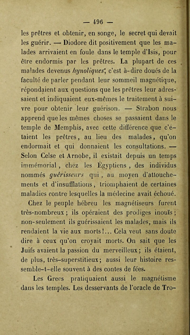 les prêtres et obtenir, en songe, le secret qui devait les guérir. — Diodore dit positivement que les ma- lades arrivaient en foule dans le temple d’Isis, pour être endormis par les prêtres. La plupart de ces malades devenus fiynoliques”, c’est à-dire doués de la faculté de parler pendant leur sommeil magnétique, répondaient aux questions que les prêtres leur adres- saient et indiquaient eux-mêmes le traitement à sui- vre pour obtenir leur guérison. — Strabon nous apprend que les mêmes choses se passaient dans le temple de Memphis, avec cette différence que c’é- taient les prêtres, au lieu des malades, qu’on endormait et qui donnaient les consultations. — Selon Celse et Arnobe, il existait depuis un temps immémorial , chez les Égyptiens , des individus nommés guérisseurs qui , au moyen d’attouche- ments et d’insufflations, triomphaient de certaines maladies contre lesquelles la médecine avait échoué. Chez le peuple hébreu les magnétiseurs furent très-nombreux; ils opéraient des prodiges inouïs; non-seulement ils guérissaient les malades, mais ils rendaient la vie aux morts !... Cela veut sans doute dire à ceux qu’on croyait morts. On sait que les Juifs avaient la passion du merveilleux; ils étaient, de plus, très-superstitieux; aussi leur histoire res- semble-t-elle souvent à des contes de fées. Les Grecs pratiquaient aussi le magnétisme dans les temples. Les desservants de l’oracle de Tro-