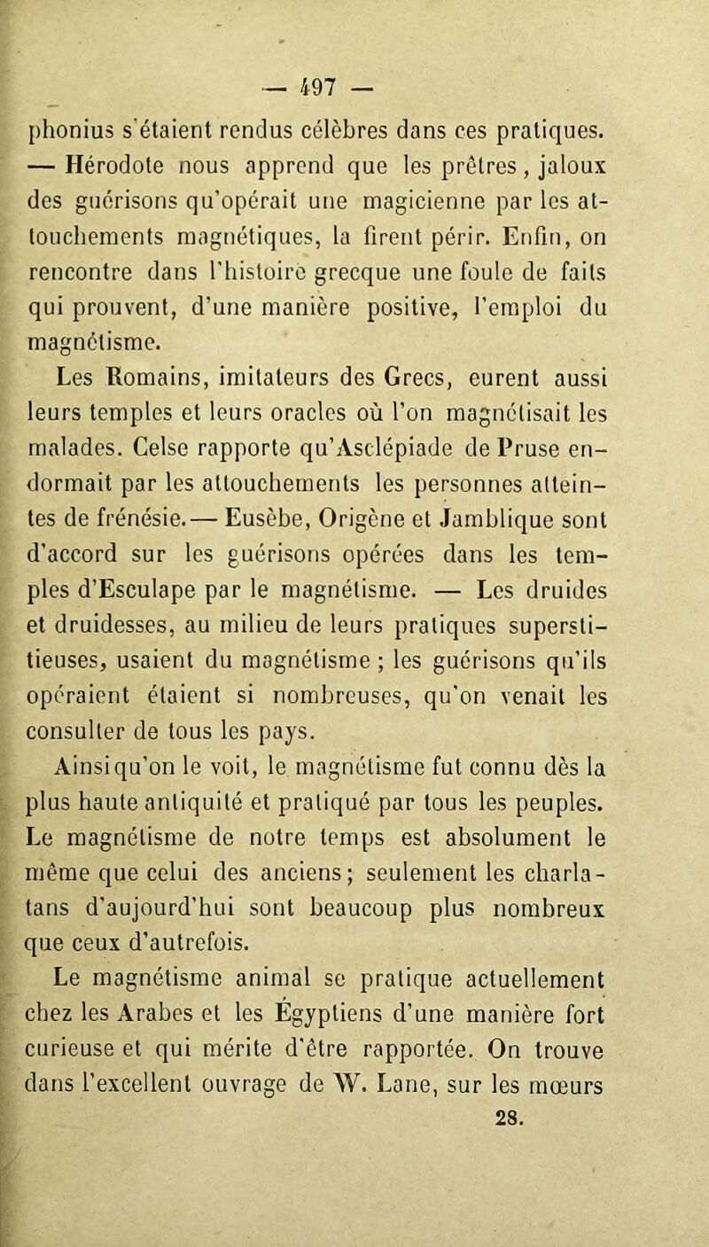 phonius s’étaient rendus célèbres dans ces pratiques. — Hérodote nous apprend que les prêtres , jaloux des guérisons qu’opérait une magicienne par les at- touchements magnétiques, la firent périr. Enfin, on rencontre dans l'hisloirc grecque une foule de faits qui prouvent, d’une manière positive, l’emploi du magnétisme. Les Romains, imitateurs des Grecs, eurent aussi leurs temples et leurs oracles où l’on magnétisait les malades. Celse rapporte qu’Asclépiade de Pruse en- dormait par les attouchements les personnes attein- tes de frénésie.— Eusèbe, Origène et Jamblique sont d’accord sur les guérisons opérées dans les tem- ples d’Esculape par le magnétisme. — Les druides et druidesses, au milieu de leurs pratiques supersti- tieuses, usaient du magnétisme ; les guérisons qu’ils opéraient étaient si nombreuses, qu'on venait les consulter de tous les pays. Ainsiqu’on le voit, le magnétisme fut connu dès la plus haute antiquité et pratiqué par tous les peuples. Le magnétisme de notre temps est absolument le même que celui des anciens; seulement les charla- tans d’aujourd’hui sont beaucoup plus nombreux que ceux d’autrefois. Le magnétisme animal se pratique actuellement chez les Arabes et les Égyptiens d’une manière fort curieuse et qui mérite d’être rapportée. On trouve dans l’excellent ouvrage de W. Lane, sur les mœurs 28.