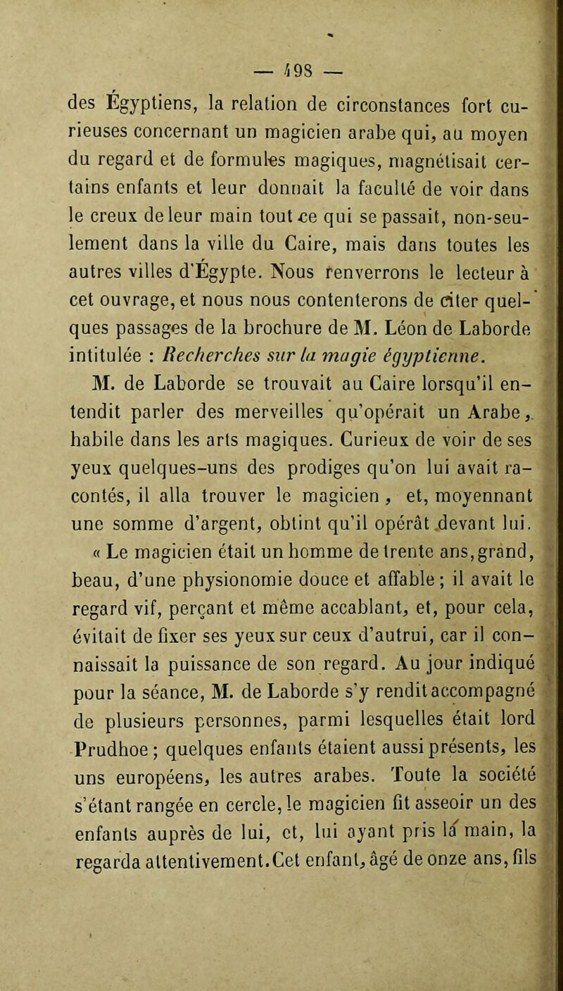 — /j 9S — des Égyptiens, la relation de circonstances fort cu- rieuses concernant un magicien arabe qui, au moyen du regard et de formules magiques, magnétisait cer- tains enfants et leur donnait la faculté de voir dans le creux de leur main tout ce qui se passait, non-seu- lement dans la ville du Caire, mais dans toutes les autres villes d'Égypte. Nous renverrons le lecteur à cet ouvrage, et nous nous contenterons de citer quel- ques passages de la brochure de M, Léon de Laborde intitulée : Recherches sur la magie égyptienne. M. de Laborde se trouvait au Caire lorsqu’il en- tendit parler des merveilles qu’opérait un Arabe, habile dans les arts magiques. Curieux de voir de ses yeux quelques-uns des prodiges qu’on lui avait ra- contés, il alla trouver le magicien , et, moyennant une somme d’argent, obtint qu’il opérât devant lui. «Le magicien était un homme de trente ans, grand, beau, d’une physionomie douce et affable ; il avait le regard vif, perçant et même accablant, et, pour cela, évitait de fixer ses yeux sur ceux d’autrui, car il con- naissait la puissance de son regard. Au jour indiqué pour la séance, M. de Laborde s’y rendit accompagné de plusieurs personnes, parmi lesquelles était lord Prudhoe; quelques enfants étaient aussi présents, les uns européens, les autres arabes. Toute la société s’étant rangée en cercle, le magicien fit asseoir un des enfants auprès de lui, et, lui ayant pris la main, la regarda attentivement.Cet enfant, âgé de onze ans, fils