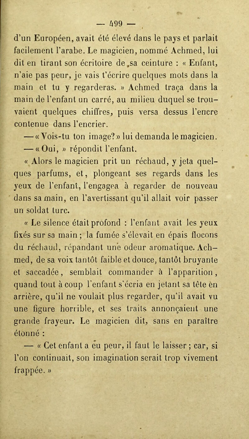 d’un Européen, avait été élevé dans le pays et parlait facilement l’arabe. Le magicien, nommé Achmed, lui dit en tirant son écritoire de,sa ceinture : « Enfant, n’aie pas peur, je vais t’écrire quelques mots dans la main et tu y regarderas. » Achmed traça dans la main de l’enfant un carré, au milieu duquel se trou- vaient quelques chiffres, puis versa dessus l’encre contenue dans l’encrier. — «Vois-tu ton image?» lui demanda le magicien. — «Oui, » répondit l’enfant. « Alors le magicien prit un réchaud, y jeta quel- ques parfums, et, plongeant ses regards dans les yeux de l’enfant, l’engagea à regarder de nouveau dans sa main, en l’avertissant qu’il allait voir passer un soldat turc. « Le silence était profond : l’enfant avait les yeux fixés sur sa main ; la fumée s’élevait en épais flocons du réchaud, répandant une odeur aromatique. Ach- med, de sa voix tantôt faible et douce, tantôt bruyante et saccadée, semblait commander à l’apparition, quand tout à coup l'enfant s'écria en jetant sa tête èn arrière, qu’il ne voulait plus regarder, qu’il avait vu une figure horrible, et ses traits annonçaient une grande frayeur. Le magicien dit, sans en paraître étonné : — « Cet enfant a eu peur, il faut le laisser ; car, si l’on continuait, son imagination serait trop vivement frappée. »