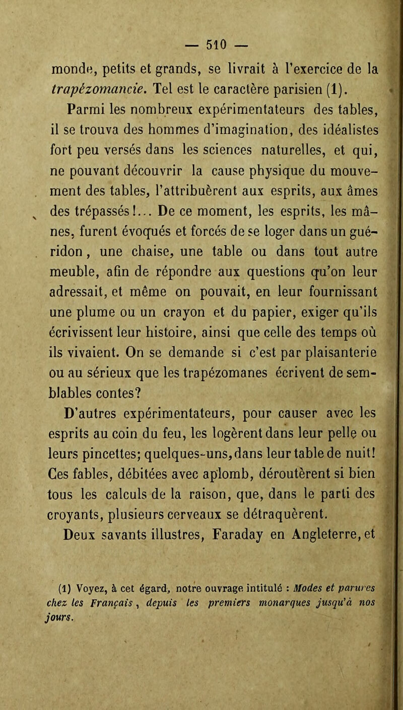 monde, petits et grands, se livrait à l’exercice de la trapèzomancie. Tel est le caractère parisien (1). Parmi les nombreux expérimentateurs des tables, il se trouva des hommes d’imagination, des idéalistes fort peu versés dans les sciences naturelles, et qui, ne pouvant découvrir la cause physique du mouve- ment des tables, l’attribuèrent aux esprits, aux âmes des trépassés!... De ce moment, les esprits, les mâ- nes, furent évoqués et forcés de se loger dans un gué- ridon , une chaise, une table ou dans tout autre meuble, afin de répondre aux questions qu’on leur adressait, et même on pouvait, en leur fournissant une plume ou un crayon et du papier, exiger qu’ils écrivissent leur histoire, ainsi que celle des temps où ils vivaient. On se demande si c’est par plaisanterie ou au sérieux que les trapézomanes écrivent de sem- blables contes? D’autres expérimentateurs, pour causer avec les esprits au coin du feu, les logèrent dans leur pelle ou leurs pincettes; quelques-uns,dans leur table de nuit! Ces fables, débitées avec aplomb, déroutèrent si bien tous les calculs de la raison, que, dans le parti des croyants, plusieurs cerveaux se détraquèrent. Deux savants illustres, Faraday en Angleterre, et (1) Voyez, à cet égard, notre ouvrage intitulé : Modes et parures chez les Français, depuis les premiers monarques jusqu'à nos jours. 4 * /J