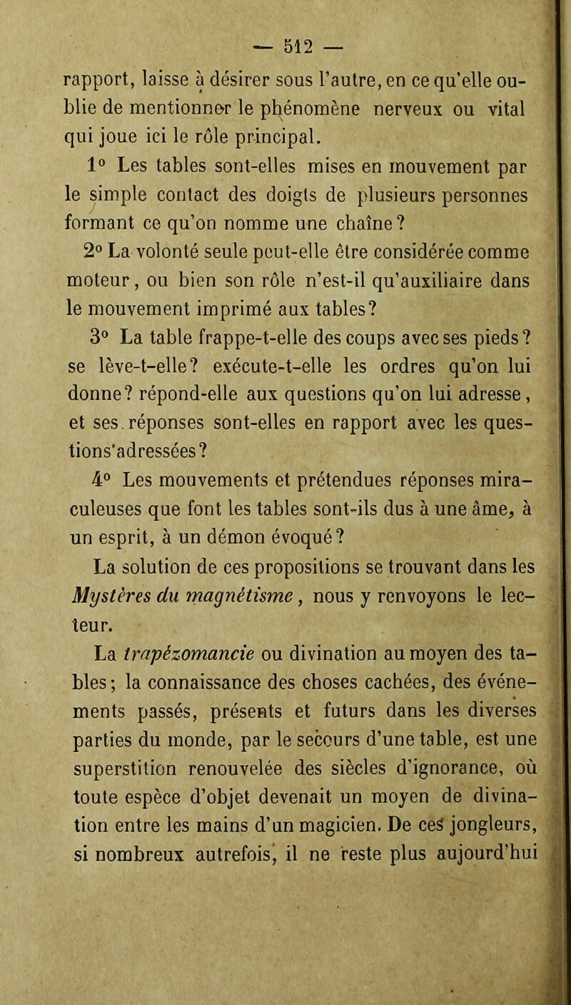 rapport, laisse à désirer sous l’autre, en ce qu’elle ou- blie de mentionner le phénomène nerveux ou vital qui joue ici le rôle principal. 1° Les tables sont-elles mises en mouvement par le simple contact des doigts de plusieurs personnes formant ce qu’on nomme une chaîne? 2° La volonté seule peut-elle être considérée comme moteur, ou bien son rôle n’est-il qu’auxiliaire dans le mouvement imprimé aux tables? 3° La table frappe-t-elle des coups avec ses pieds? se lève-t-elle? exécute-t-elle les ordres qu’on lui donne? répond-elle aux questions qu’on lui adresse, et ses. réponses sont-elles en rapport avec les ques- tions'adressées? 4° Les mouvements et prétendues réponses mira- culeuses que font les tables sont-ils dus à une âme, à un esprit, à un démon évoqué? La solution de ces propositions se trouvant dans les Mystères du magnétisme, nous y renvoyons le lec- teur. La trapèzomancie ou divination au moyen des ta- bles; la connaissance des choses cachées, des événe- ments passés, présents et futurs dans les diverses parties du monde, par le secours d’une table, est une superstition renouvelée des siècles d’ignorance, où toute espèce d’objet devenait un moyen de divina- tion entre les mains d’un magicien. De ceS jongleurs, si nombreux autrefois, il ne reste plus aujourd’hui