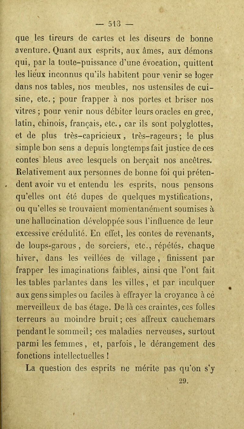 que les tireurs de cartes et les diseurs de bonne aventure. Quant aux esprits, aux âmes, aux démons qui, par la toute-puissance d’une évocation, quittent les lieux inconnus qu’ils habitent pour venir se loger dans nos tables, nos meubles, nos ustensiles de cui- sine, etc. ; pour frapper à nos portes et briser nos vitres ; pour venir nous débiter leurs oracles en grec, latin, chinois, français, etc., car ils sont polyglottes, et de plus très-capricieux, très-rageurs; le plus simple bon sens a depuis longtempsfait justice de ces contes bleus avec lesquels on berçait nos ancêtres. Relativement aux personnes de bonne foi qui préten- . dent avoir vu et entendu les esprits, nous pensons qu’elles ont été dupes de quelques mystifications, ou qu’elles se trouvaient momentanément soumises à une hallucination développée sous l’influence de leur excessive crédulité. En effet, les contes de revenants, de loups-garous, de sorciers, etc., répétés, chaque hiver, dans les veillées de village, finissent par frapper les imaginations faibles, ainsi que l’ont fait les tables parlantes dans les villes, et par inculquer aux gens simples ou faciles à effrayer la croyance àcé merveilleux de bas étage. De là ces craintes, ces folles terreurs au moindre bruit ; ces affreux cauchemars pendant le sommeil; ces maladies nerveuses, surtout parmi les femmes, et, parfois, le dérangement des fonctions intellectuelles ! La question des esprits ne mérite pas qu’on s’y 29.