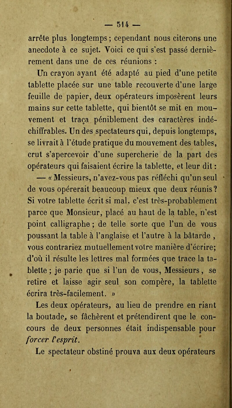 arrête plus longtemps ; cependant nous citerons une anecdote à ce sujet. Yoici ce qui s'est passé derniè- rement dans une de ces réunions : Un crayon ayant été adapté au pied d’une petite tablette placée sur une table recouverte d’une large feuille de papier, deux opérateurs imposèrent leurs mains sur cette tablette, qui bientôt se mit en mou- vement et traça péniblement des caractères indé- chiffrables. Un des spectateurs qui, depuis longtemps, se livrait à l’étude pratique du mouvement des tables, crut s’apercevoir d’une supercherie de la part des opérateurs qui faisaient écrire la tablette, et leur dit : — « Messieurs, n’avez-vous pas réfléchi qu’un seul de vous opérerait beaucoup mieux que deux réunis? Si votre tablette écrit si mal, c’est très-probablement parce que Monsieur, placé au haut de la table, n’est point calligraphe ; de telle sorte que l’un de vous poussant la table à l’anglaise et l’autre à la bâtarde , vous contrariez mutuellement votre manière d’écrire; d’où il résulte les lettres mal formées que trace la ta- blette ; je parie que si l’un de vous, Messieurs, se retire et laisse agir seul son compère, la tablette écrira très-facilement. » Les deux opérateurs, au lieu de prendre en riant la boutade, se fâchèrent et prétendirent que le con- cours de deux personnes était indispensable pour forcer l'esprit. Le spectateur obstiné prouva aux deux opérateurs