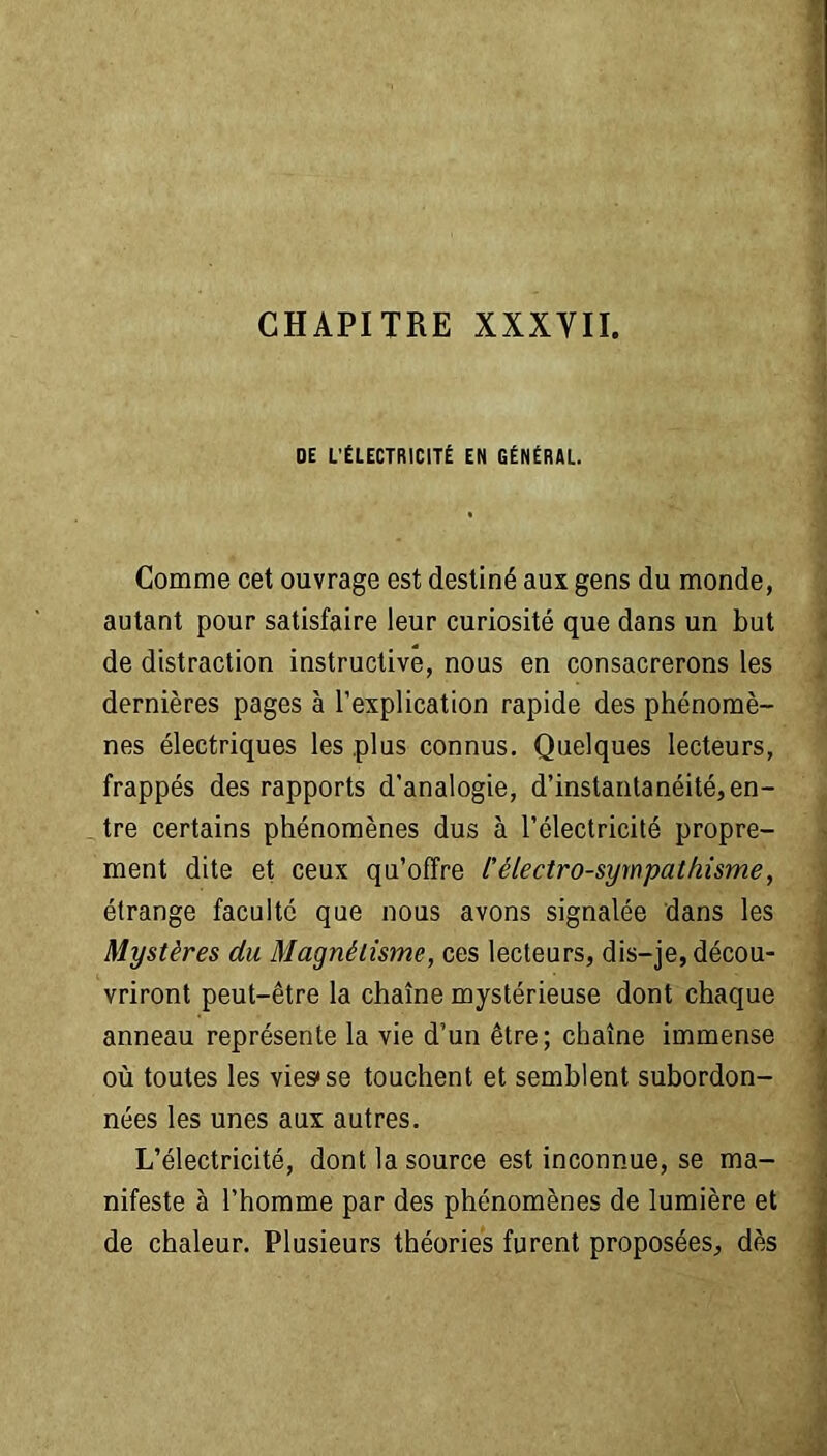 CHAPITRE XXXVII. DE L'ÉLECTRICITÉ EN GÉNÉRAL. Comme cet ouvrage est destiné aux gens du monde, autant pour satisfaire leur curiosité que dans un but de distraction instructive, nous en consacrerons les dernières pages à l’explication rapide des phénomè- nes électriques les plus connus. Quelques lecteurs, frappés des rapports d’analogie, d’instantanéité,en- tre certains phénomènes dus à l’électricité propre- ment dite et ceux qu’offre l'électro-sympathisme, étrange faculté que nous avons signalée dans les Mystères du Magnétisme, ces lecteurs, dis-je, décou- vriront peut-être la chaîne mystérieuse dont chaque anneau représente la vie d’un être; chaîne immense où toutes les vies*se touchent et semblent subordon- nées les unes aux autres. L’électricité, dont la source est inconnue, se ma- nifeste à l’homme par des phénomènes de lumière et de chaleur. Plusieurs théories furent proposées, dès