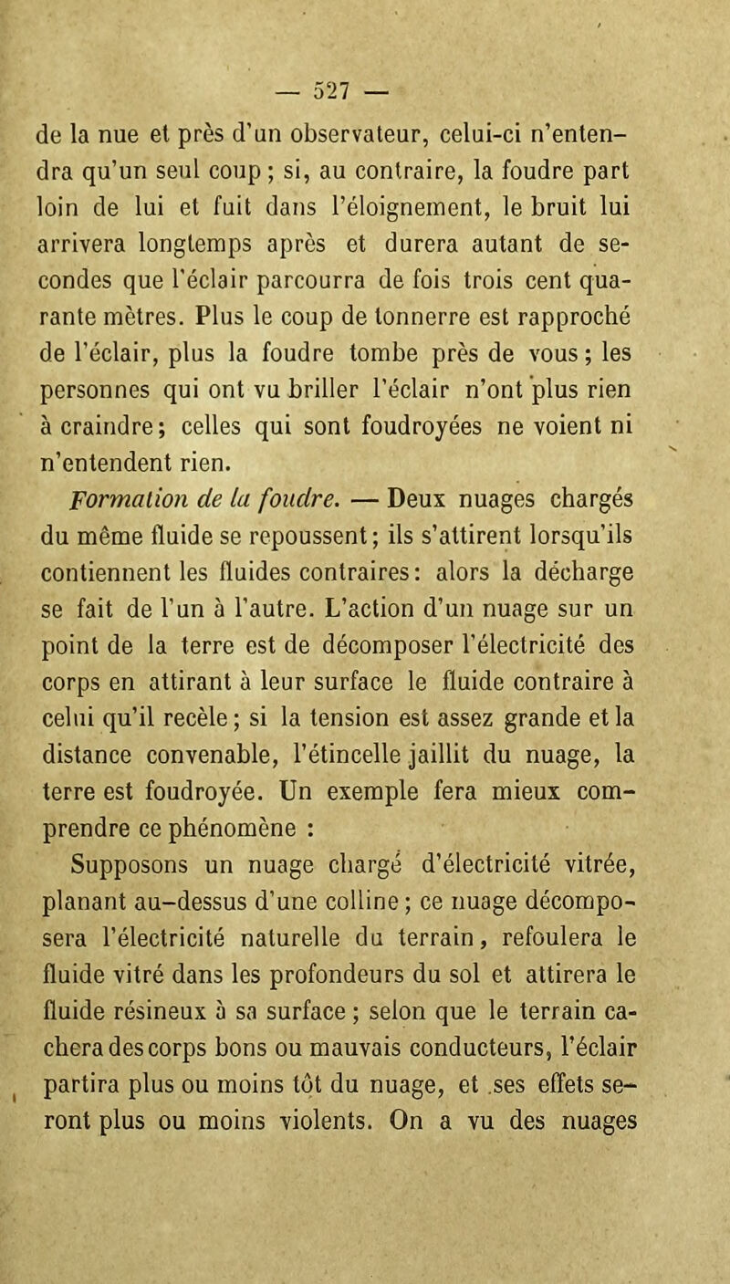 de la nue et près d'un observateur, celui-ci n’enten- dra qu’un seul coup ; si, au contraire, la foudre part loin de lui et fuit dans l’éloignement, le bruit lui arrivera longtemps après et durera autant de se- condes que l'éclair parcourra de fois trois cent qua- rante mètres. Plus le coup de tonnerre est rapproché de l’éclair, plus la foudre tombe près de vous ; les personnes qui ont vu briller l’éclair n’ont plus rien à craindre; celles qui sont foudroyées ne voient ni n’entendent rien. Formation de la fondre. — Deux nuages chargés du même fluide se repoussent; ils s’attirent lorsqu’ils contiennent les fluides contraires: alors la décharge se fait de l’un à l’autre. L’action d’un nuage sur un point de la terre est de décomposer l’électricité des corps en attirant à leur surface le fluide contraire à celui qu’il recèle; si la tension est assez grande et la distance convenable, l’étincelle jaillit du nuage, la terre est foudroyée. Un exemple fera mieux com- prendre ce phénomène : Supposons un nuage chargé d’électricité vitrée, planant au-dessus d’une colline; ce nuage décompo- sera l’électricité naturelle du terrain, refoulera le fluide vitré dans les profondeurs du sol et attirera le fluide résineux à sa surface ; selon que le terrain ca- chera des corps bons ou mauvais conducteurs, l’éclair partira plus ou moins tôt du nuage, et .ses effets se- ront plus ou moins violents. On a vu des nuages