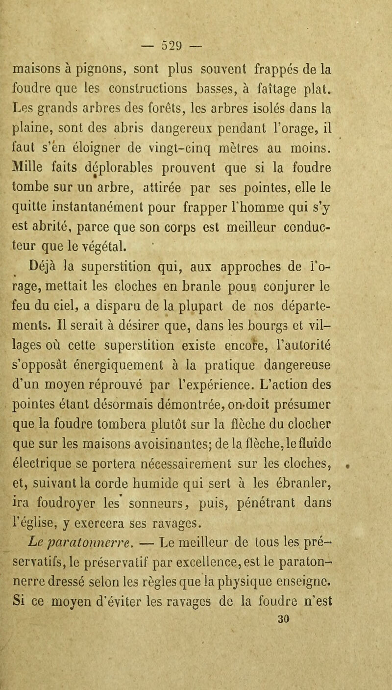 maisons à pignons, sont plus souvent frappés de la foudre que les constructions basses, à faîtage plat. Les grands arbres des forêts, les arbres isolés dans la plaine, sont des abris dangereux pendant l’orage, il faut s’én éloigner de vingt-cinq mètres au moins. Mille faits déplorables prouvent que si la foudre tombe sur un arbre, attirée par ses pointes, elle le quitte instantanément pour frapper l’homme qui s’y est abrité, parce que son corps est meilleur conduc- teur que le végétal. Déjà la superstition qui, aux approches de l'o- rage, mettait les cloches en branle pour conjurer le feu du ciel, a disparu de la plupart de nos départe- ments. Il serait à désirer que, dans les bourgs et vil- lages où cette superstition existe encofe, l’autorité s’opposât énergiquement à la pratique dangereuse d’un moyen réprouvé par l’expérience. L’action des pointes étant désormais démontrée, on-doit présumer que la foudre tombera plutôt sur la flèche du clocher que sur les maisons avoisinantes; de la flèche, le fluide électrique se portera nécessairement sur les cloches, , et, suivant la corde humide qui sert à les ébranler, ira foudroyer les sonneurs, puis, pénétrant dans l’église, y exercera ses ravages. Le paratonnerre. — Le meilleur de tous les pré- servatifs, le préservatif par excellence, est le paraton- nerre dressé selon les règles que la physique enseigne. Si ce moyen d'éviter les ravages de la foudre n’est 30